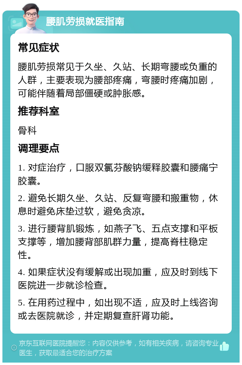 腰肌劳损就医指南 常见症状 腰肌劳损常见于久坐、久站、长期弯腰或负重的人群，主要表现为腰部疼痛，弯腰时疼痛加剧，可能伴随着局部僵硬或肿胀感。 推荐科室 骨科 调理要点 1. 对症治疗，口服双氯芬酸钠缓释胶囊和腰痛宁胶囊。 2. 避免长期久坐、久站、反复弯腰和搬重物，休息时避免床垫过软，避免贪凉。 3. 进行腰背肌锻炼，如燕子飞、五点支撑和平板支撑等，增加腰背部肌群力量，提高脊柱稳定性。 4. 如果症状没有缓解或出现加重，应及时到线下医院进一步就诊检查。 5. 在用药过程中，如出现不适，应及时上线咨询或去医院就诊，并定期复查肝肾功能。