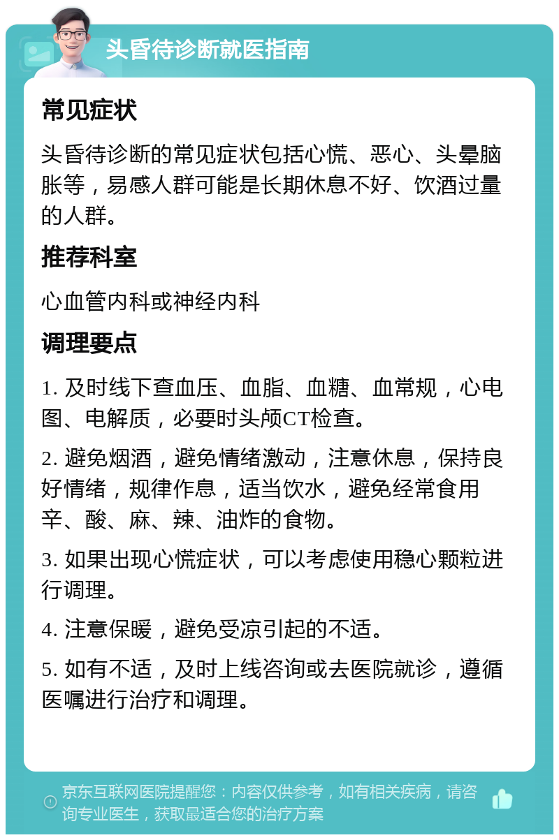 头昏待诊断就医指南 常见症状 头昏待诊断的常见症状包括心慌、恶心、头晕脑胀等，易感人群可能是长期休息不好、饮酒过量的人群。 推荐科室 心血管内科或神经内科 调理要点 1. 及时线下查血压、血脂、血糖、血常规，心电图、电解质，必要时头颅CT检查。 2. 避免烟酒，避免情绪激动，注意休息，保持良好情绪，规律作息，适当饮水，避免经常食用辛、酸、麻、辣、油炸的食物。 3. 如果出现心慌症状，可以考虑使用稳心颗粒进行调理。 4. 注意保暖，避免受凉引起的不适。 5. 如有不适，及时上线咨询或去医院就诊，遵循医嘱进行治疗和调理。