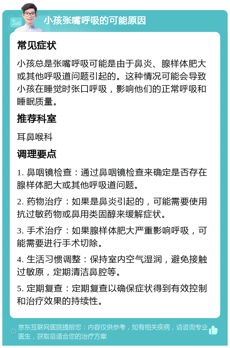 小孩张嘴呼吸的可能原因 常见症状 小孩总是张嘴呼吸可能是由于鼻炎、腺样体肥大或其他呼吸道问题引起的。这种情况可能会导致小孩在睡觉时张口呼吸，影响他们的正常呼吸和睡眠质量。 推荐科室 耳鼻喉科 调理要点 1. 鼻咽镜检查：通过鼻咽镜检查来确定是否存在腺样体肥大或其他呼吸道问题。 2. 药物治疗：如果是鼻炎引起的，可能需要使用抗过敏药物或鼻用类固醇来缓解症状。 3. 手术治疗：如果腺样体肥大严重影响呼吸，可能需要进行手术切除。 4. 生活习惯调整：保持室内空气湿润，避免接触过敏原，定期清洁鼻腔等。 5. 定期复查：定期复查以确保症状得到有效控制和治疗效果的持续性。