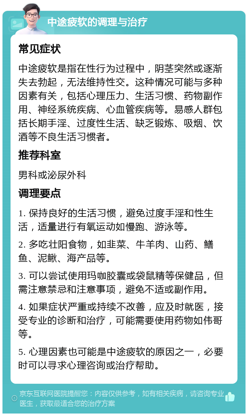 中途疲软的调理与治疗 常见症状 中途疲软是指在性行为过程中，阴茎突然或逐渐失去勃起，无法维持性交。这种情况可能与多种因素有关，包括心理压力、生活习惯、药物副作用、神经系统疾病、心血管疾病等。易感人群包括长期手淫、过度性生活、缺乏锻炼、吸烟、饮酒等不良生活习惯者。 推荐科室 男科或泌尿外科 调理要点 1. 保持良好的生活习惯，避免过度手淫和性生活，适量进行有氧运动如慢跑、游泳等。 2. 多吃壮阳食物，如韭菜、牛羊肉、山药、鳝鱼、泥鳅、海产品等。 3. 可以尝试使用玛咖胶囊或袋鼠精等保健品，但需注意禁忌和注意事项，避免不适或副作用。 4. 如果症状严重或持续不改善，应及时就医，接受专业的诊断和治疗，可能需要使用药物如伟哥等。 5. 心理因素也可能是中途疲软的原因之一，必要时可以寻求心理咨询或治疗帮助。