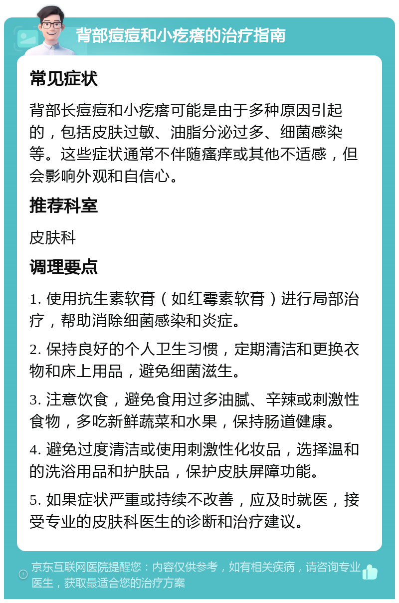 背部痘痘和小疙瘩的治疗指南 常见症状 背部长痘痘和小疙瘩可能是由于多种原因引起的，包括皮肤过敏、油脂分泌过多、细菌感染等。这些症状通常不伴随瘙痒或其他不适感，但会影响外观和自信心。 推荐科室 皮肤科 调理要点 1. 使用抗生素软膏（如红霉素软膏）进行局部治疗，帮助消除细菌感染和炎症。 2. 保持良好的个人卫生习惯，定期清洁和更换衣物和床上用品，避免细菌滋生。 3. 注意饮食，避免食用过多油腻、辛辣或刺激性食物，多吃新鲜蔬菜和水果，保持肠道健康。 4. 避免过度清洁或使用刺激性化妆品，选择温和的洗浴用品和护肤品，保护皮肤屏障功能。 5. 如果症状严重或持续不改善，应及时就医，接受专业的皮肤科医生的诊断和治疗建议。