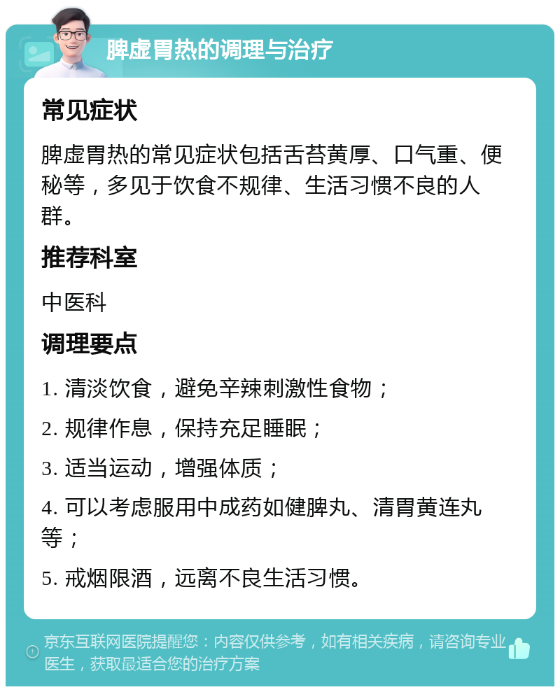 脾虚胃热的调理与治疗 常见症状 脾虚胃热的常见症状包括舌苔黄厚、口气重、便秘等，多见于饮食不规律、生活习惯不良的人群。 推荐科室 中医科 调理要点 1. 清淡饮食，避免辛辣刺激性食物； 2. 规律作息，保持充足睡眠； 3. 适当运动，增强体质； 4. 可以考虑服用中成药如健脾丸、清胃黄连丸等； 5. 戒烟限酒，远离不良生活习惯。