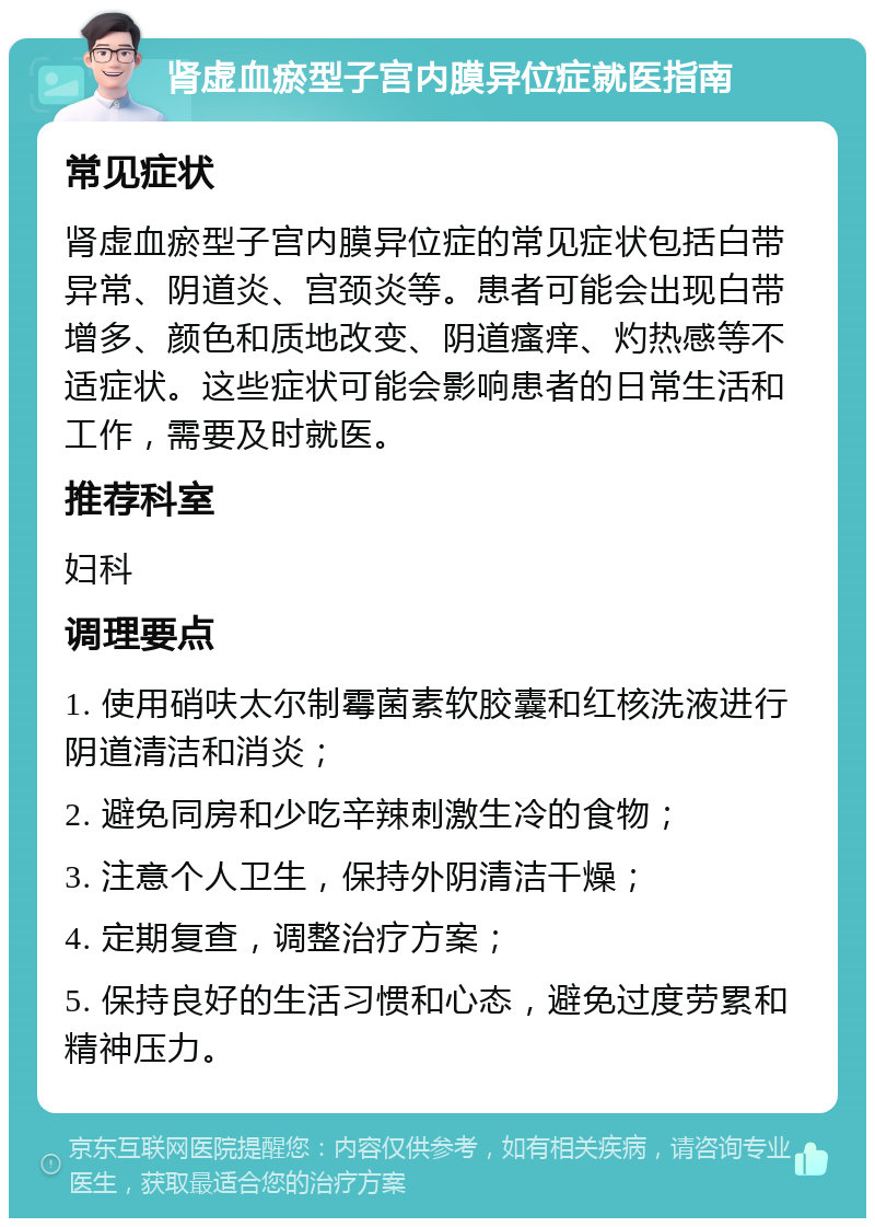 肾虚血瘀型子宫内膜异位症就医指南 常见症状 肾虚血瘀型子宫内膜异位症的常见症状包括白带异常、阴道炎、宫颈炎等。患者可能会出现白带增多、颜色和质地改变、阴道瘙痒、灼热感等不适症状。这些症状可能会影响患者的日常生活和工作，需要及时就医。 推荐科室 妇科 调理要点 1. 使用硝呋太尔制霉菌素软胶囊和红核洗液进行阴道清洁和消炎； 2. 避免同房和少吃辛辣刺激生冷的食物； 3. 注意个人卫生，保持外阴清洁干燥； 4. 定期复查，调整治疗方案； 5. 保持良好的生活习惯和心态，避免过度劳累和精神压力。