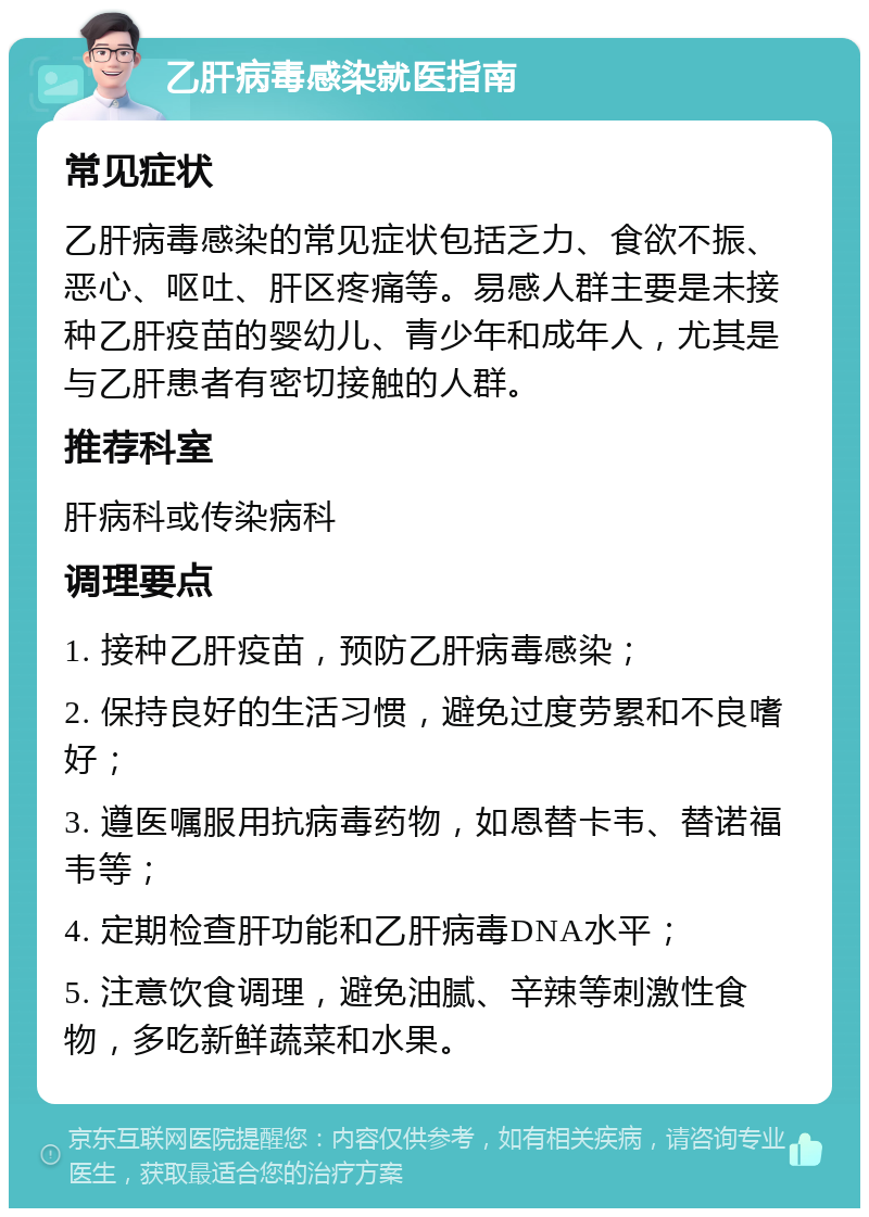 乙肝病毒感染就医指南 常见症状 乙肝病毒感染的常见症状包括乏力、食欲不振、恶心、呕吐、肝区疼痛等。易感人群主要是未接种乙肝疫苗的婴幼儿、青少年和成年人，尤其是与乙肝患者有密切接触的人群。 推荐科室 肝病科或传染病科 调理要点 1. 接种乙肝疫苗，预防乙肝病毒感染； 2. 保持良好的生活习惯，避免过度劳累和不良嗜好； 3. 遵医嘱服用抗病毒药物，如恩替卡韦、替诺福韦等； 4. 定期检查肝功能和乙肝病毒DNA水平； 5. 注意饮食调理，避免油腻、辛辣等刺激性食物，多吃新鲜蔬菜和水果。