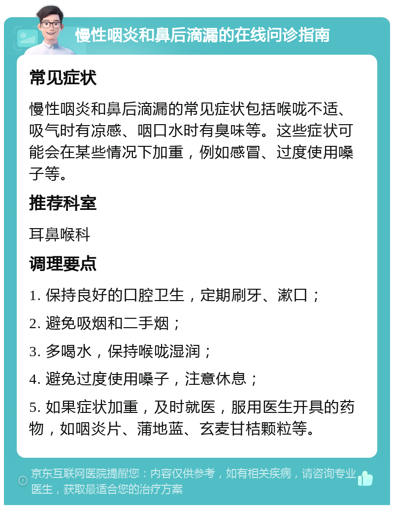 慢性咽炎和鼻后滴漏的在线问诊指南 常见症状 慢性咽炎和鼻后滴漏的常见症状包括喉咙不适、吸气时有凉感、咽口水时有臭味等。这些症状可能会在某些情况下加重，例如感冒、过度使用嗓子等。 推荐科室 耳鼻喉科 调理要点 1. 保持良好的口腔卫生，定期刷牙、漱口； 2. 避免吸烟和二手烟； 3. 多喝水，保持喉咙湿润； 4. 避免过度使用嗓子，注意休息； 5. 如果症状加重，及时就医，服用医生开具的药物，如咽炎片、蒲地蓝、玄麦甘桔颗粒等。