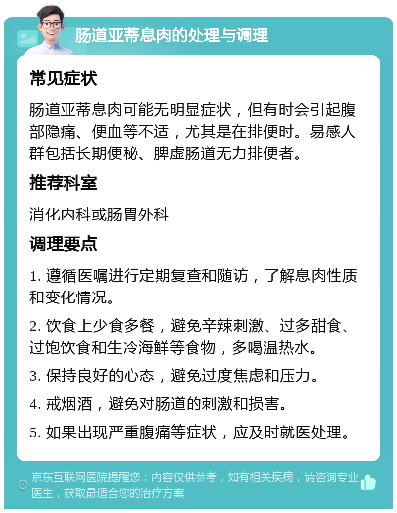 肠道亚蒂息肉的处理与调理 常见症状 肠道亚蒂息肉可能无明显症状，但有时会引起腹部隐痛、便血等不适，尤其是在排便时。易感人群包括长期便秘、脾虚肠道无力排便者。 推荐科室 消化内科或肠胃外科 调理要点 1. 遵循医嘱进行定期复查和随访，了解息肉性质和变化情况。 2. 饮食上少食多餐，避免辛辣刺激、过多甜食、过饱饮食和生冷海鲜等食物，多喝温热水。 3. 保持良好的心态，避免过度焦虑和压力。 4. 戒烟酒，避免对肠道的刺激和损害。 5. 如果出现严重腹痛等症状，应及时就医处理。