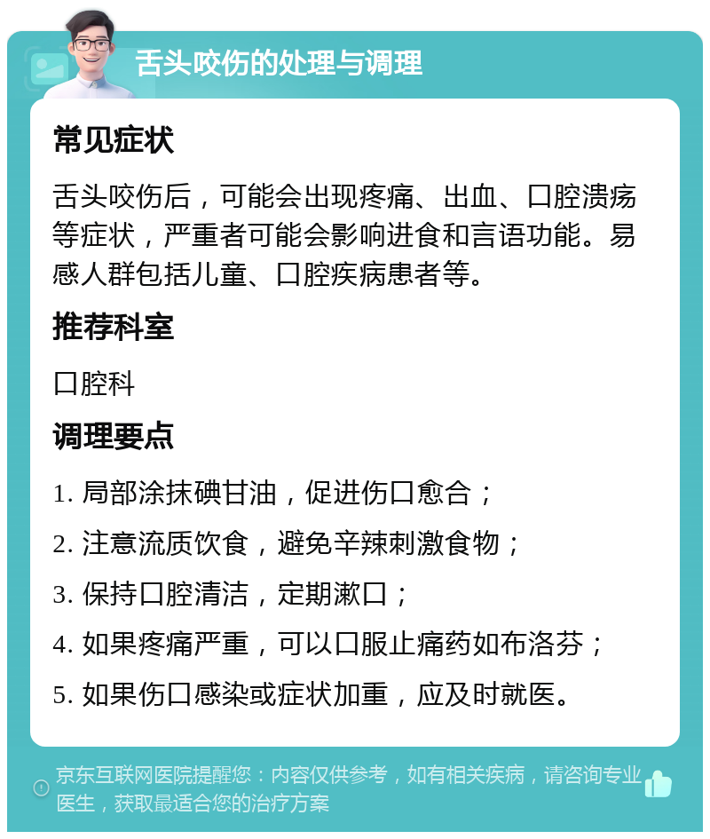 舌头咬伤的处理与调理 常见症状 舌头咬伤后，可能会出现疼痛、出血、口腔溃疡等症状，严重者可能会影响进食和言语功能。易感人群包括儿童、口腔疾病患者等。 推荐科室 口腔科 调理要点 1. 局部涂抹碘甘油，促进伤口愈合； 2. 注意流质饮食，避免辛辣刺激食物； 3. 保持口腔清洁，定期漱口； 4. 如果疼痛严重，可以口服止痛药如布洛芬； 5. 如果伤口感染或症状加重，应及时就医。