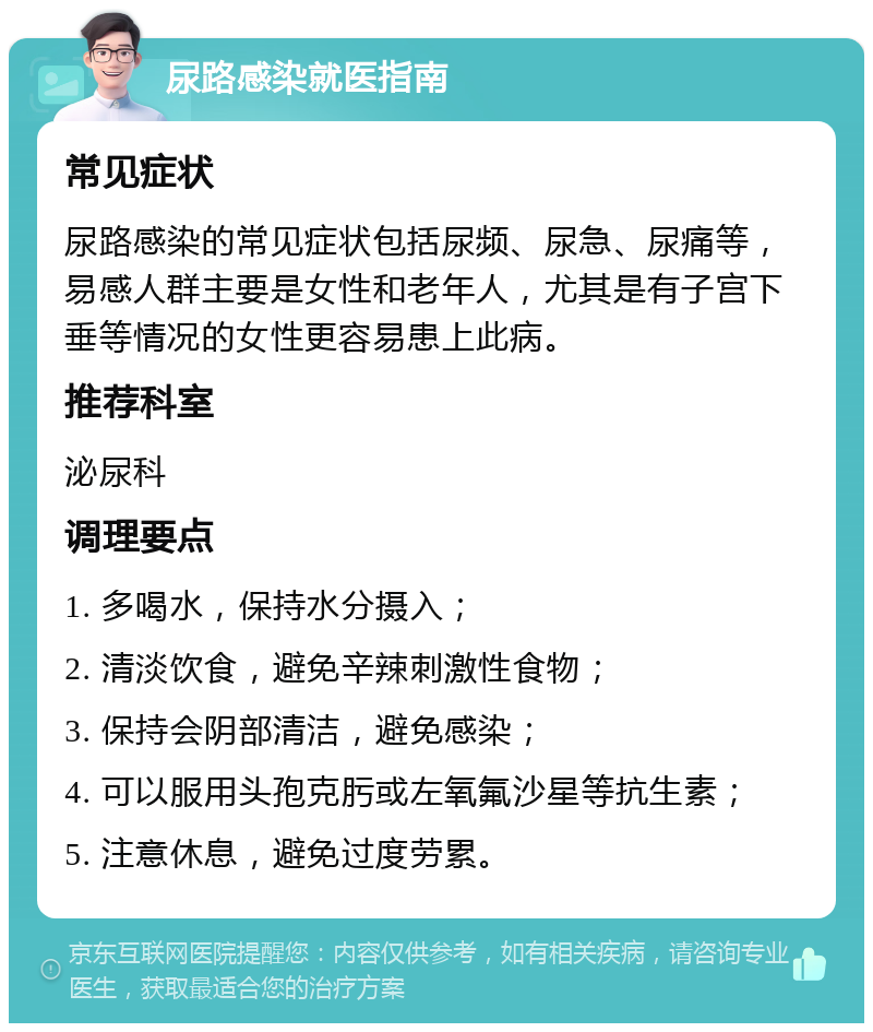 尿路感染就医指南 常见症状 尿路感染的常见症状包括尿频、尿急、尿痛等，易感人群主要是女性和老年人，尤其是有子宫下垂等情况的女性更容易患上此病。 推荐科室 泌尿科 调理要点 1. 多喝水，保持水分摄入； 2. 清淡饮食，避免辛辣刺激性食物； 3. 保持会阴部清洁，避免感染； 4. 可以服用头孢克肟或左氧氟沙星等抗生素； 5. 注意休息，避免过度劳累。