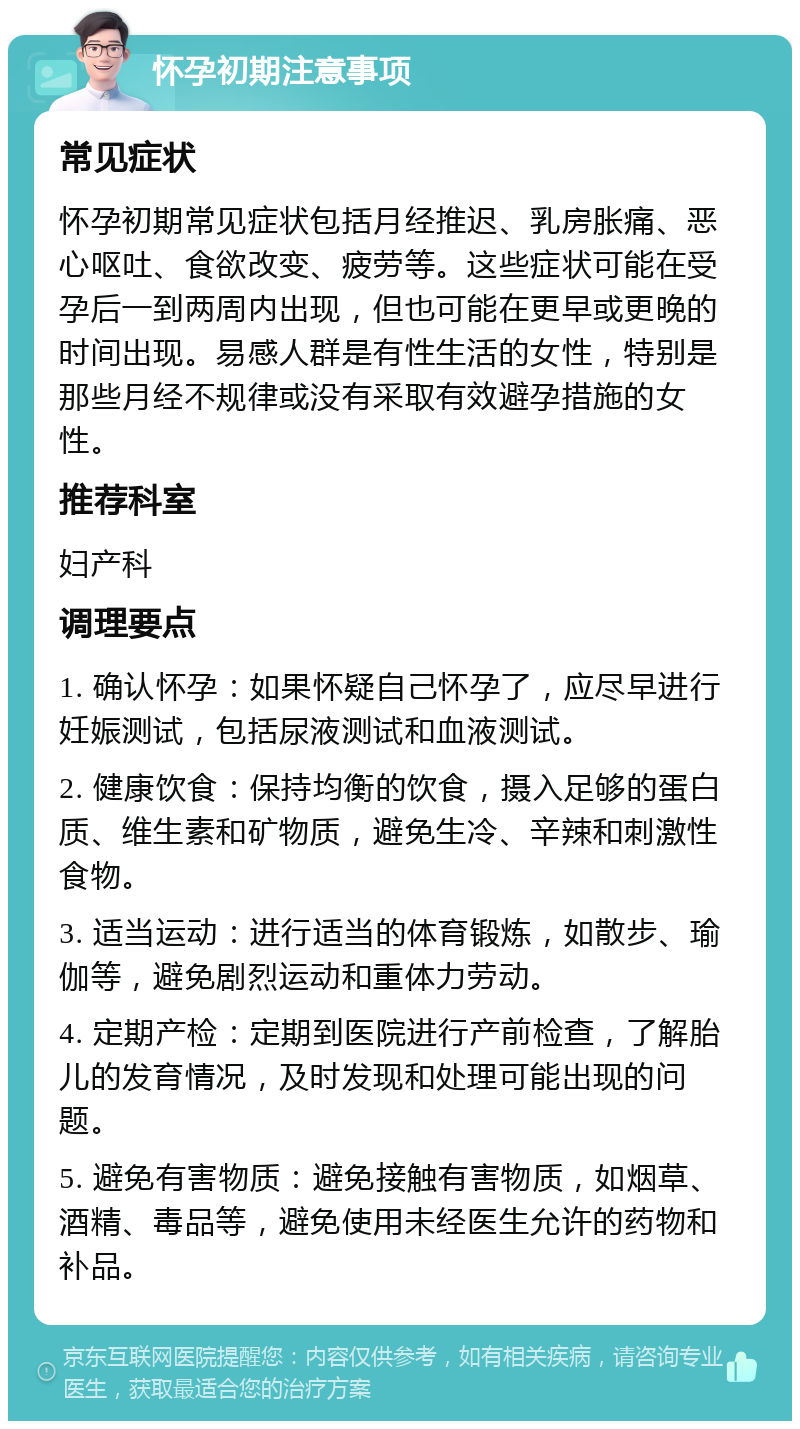 怀孕初期注意事项 常见症状 怀孕初期常见症状包括月经推迟、乳房胀痛、恶心呕吐、食欲改变、疲劳等。这些症状可能在受孕后一到两周内出现，但也可能在更早或更晚的时间出现。易感人群是有性生活的女性，特别是那些月经不规律或没有采取有效避孕措施的女性。 推荐科室 妇产科 调理要点 1. 确认怀孕：如果怀疑自己怀孕了，应尽早进行妊娠测试，包括尿液测试和血液测试。 2. 健康饮食：保持均衡的饮食，摄入足够的蛋白质、维生素和矿物质，避免生冷、辛辣和刺激性食物。 3. 适当运动：进行适当的体育锻炼，如散步、瑜伽等，避免剧烈运动和重体力劳动。 4. 定期产检：定期到医院进行产前检查，了解胎儿的发育情况，及时发现和处理可能出现的问题。 5. 避免有害物质：避免接触有害物质，如烟草、酒精、毒品等，避免使用未经医生允许的药物和补品。