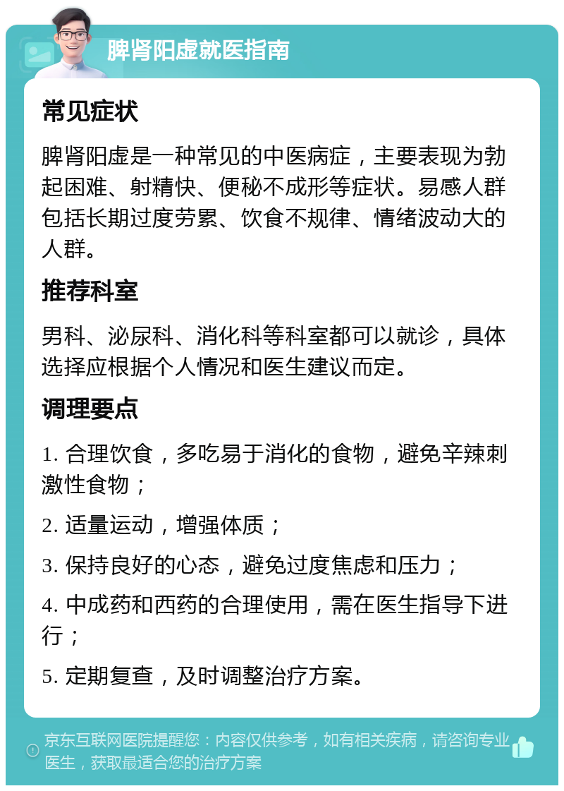 脾肾阳虚就医指南 常见症状 脾肾阳虚是一种常见的中医病症，主要表现为勃起困难、射精快、便秘不成形等症状。易感人群包括长期过度劳累、饮食不规律、情绪波动大的人群。 推荐科室 男科、泌尿科、消化科等科室都可以就诊，具体选择应根据个人情况和医生建议而定。 调理要点 1. 合理饮食，多吃易于消化的食物，避免辛辣刺激性食物； 2. 适量运动，增强体质； 3. 保持良好的心态，避免过度焦虑和压力； 4. 中成药和西药的合理使用，需在医生指导下进行； 5. 定期复查，及时调整治疗方案。