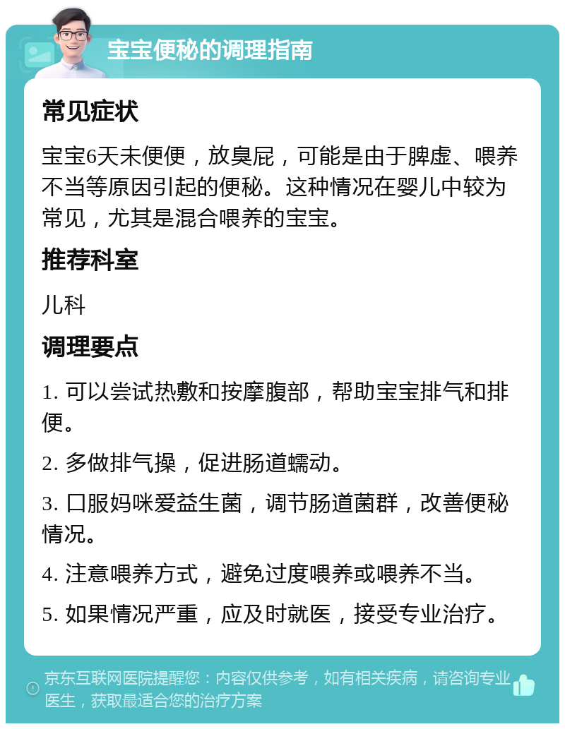 宝宝便秘的调理指南 常见症状 宝宝6天未便便，放臭屁，可能是由于脾虚、喂养不当等原因引起的便秘。这种情况在婴儿中较为常见，尤其是混合喂养的宝宝。 推荐科室 儿科 调理要点 1. 可以尝试热敷和按摩腹部，帮助宝宝排气和排便。 2. 多做排气操，促进肠道蠕动。 3. 口服妈咪爱益生菌，调节肠道菌群，改善便秘情况。 4. 注意喂养方式，避免过度喂养或喂养不当。 5. 如果情况严重，应及时就医，接受专业治疗。