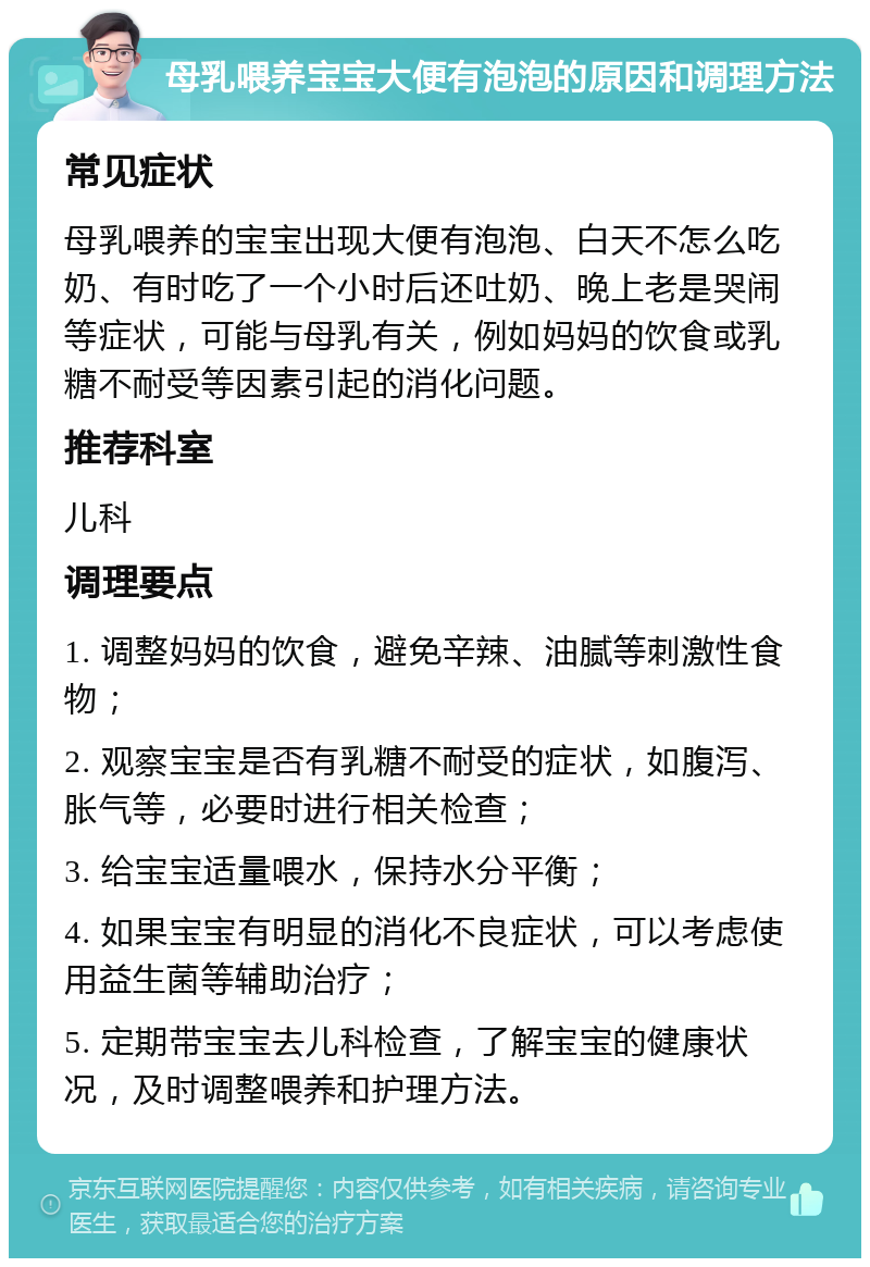 母乳喂养宝宝大便有泡泡的原因和调理方法 常见症状 母乳喂养的宝宝出现大便有泡泡、白天不怎么吃奶、有时吃了一个小时后还吐奶、晚上老是哭闹等症状，可能与母乳有关，例如妈妈的饮食或乳糖不耐受等因素引起的消化问题。 推荐科室 儿科 调理要点 1. 调整妈妈的饮食，避免辛辣、油腻等刺激性食物； 2. 观察宝宝是否有乳糖不耐受的症状，如腹泻、胀气等，必要时进行相关检查； 3. 给宝宝适量喂水，保持水分平衡； 4. 如果宝宝有明显的消化不良症状，可以考虑使用益生菌等辅助治疗； 5. 定期带宝宝去儿科检查，了解宝宝的健康状况，及时调整喂养和护理方法。