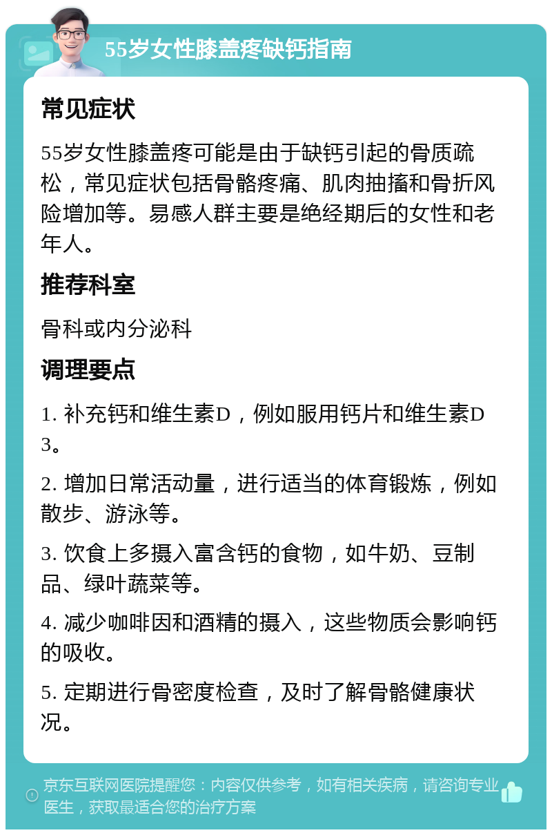 55岁女性膝盖疼缺钙指南 常见症状 55岁女性膝盖疼可能是由于缺钙引起的骨质疏松，常见症状包括骨骼疼痛、肌肉抽搐和骨折风险增加等。易感人群主要是绝经期后的女性和老年人。 推荐科室 骨科或内分泌科 调理要点 1. 补充钙和维生素D，例如服用钙片和维生素D3。 2. 增加日常活动量，进行适当的体育锻炼，例如散步、游泳等。 3. 饮食上多摄入富含钙的食物，如牛奶、豆制品、绿叶蔬菜等。 4. 减少咖啡因和酒精的摄入，这些物质会影响钙的吸收。 5. 定期进行骨密度检查，及时了解骨骼健康状况。