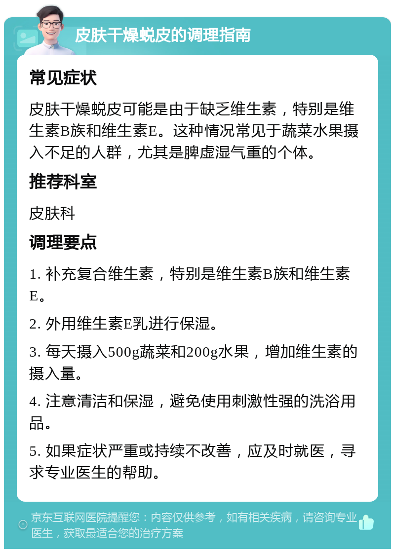 皮肤干燥蜕皮的调理指南 常见症状 皮肤干燥蜕皮可能是由于缺乏维生素，特别是维生素B族和维生素E。这种情况常见于蔬菜水果摄入不足的人群，尤其是脾虚湿气重的个体。 推荐科室 皮肤科 调理要点 1. 补充复合维生素，特别是维生素B族和维生素E。 2. 外用维生素E乳进行保湿。 3. 每天摄入500g蔬菜和200g水果，增加维生素的摄入量。 4. 注意清洁和保湿，避免使用刺激性强的洗浴用品。 5. 如果症状严重或持续不改善，应及时就医，寻求专业医生的帮助。