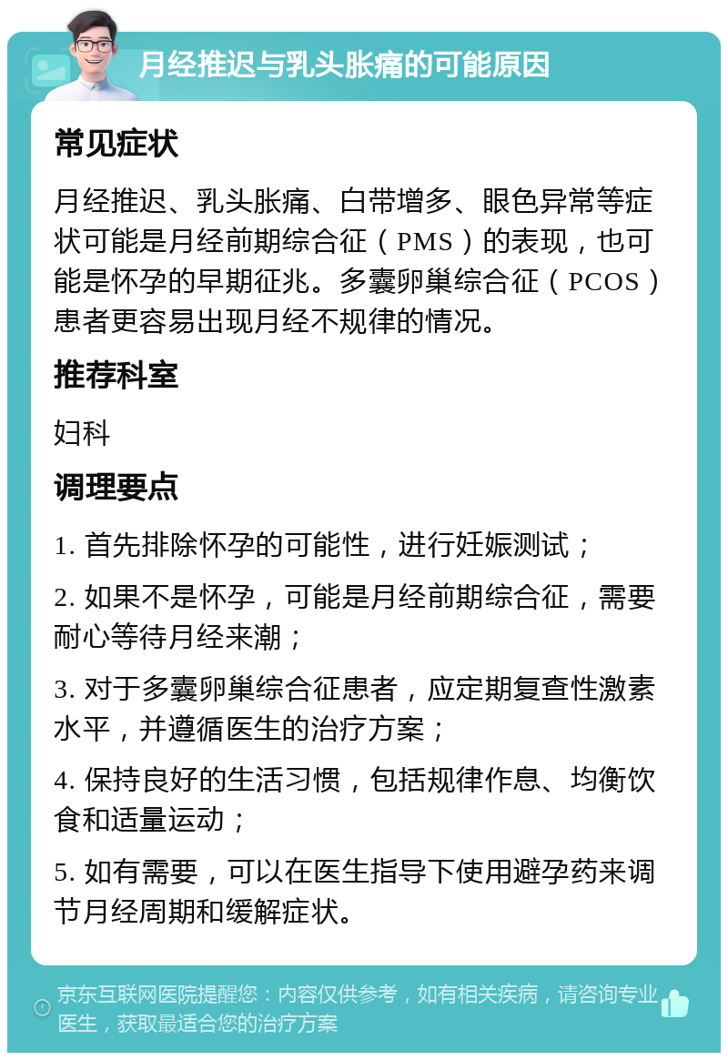 月经推迟与乳头胀痛的可能原因 常见症状 月经推迟、乳头胀痛、白带增多、眼色异常等症状可能是月经前期综合征（PMS）的表现，也可能是怀孕的早期征兆。多囊卵巢综合征（PCOS）患者更容易出现月经不规律的情况。 推荐科室 妇科 调理要点 1. 首先排除怀孕的可能性，进行妊娠测试； 2. 如果不是怀孕，可能是月经前期综合征，需要耐心等待月经来潮； 3. 对于多囊卵巢综合征患者，应定期复查性激素水平，并遵循医生的治疗方案； 4. 保持良好的生活习惯，包括规律作息、均衡饮食和适量运动； 5. 如有需要，可以在医生指导下使用避孕药来调节月经周期和缓解症状。