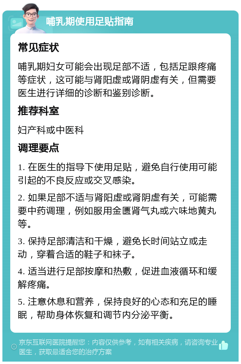 哺乳期使用足贴指南 常见症状 哺乳期妇女可能会出现足部不适，包括足跟疼痛等症状，这可能与肾阳虚或肾阴虚有关，但需要医生进行详细的诊断和鉴别诊断。 推荐科室 妇产科或中医科 调理要点 1. 在医生的指导下使用足贴，避免自行使用可能引起的不良反应或交叉感染。 2. 如果足部不适与肾阳虚或肾阴虚有关，可能需要中药调理，例如服用金匮肾气丸或六味地黄丸等。 3. 保持足部清洁和干燥，避免长时间站立或走动，穿着合适的鞋子和袜子。 4. 适当进行足部按摩和热敷，促进血液循环和缓解疼痛。 5. 注意休息和营养，保持良好的心态和充足的睡眠，帮助身体恢复和调节内分泌平衡。