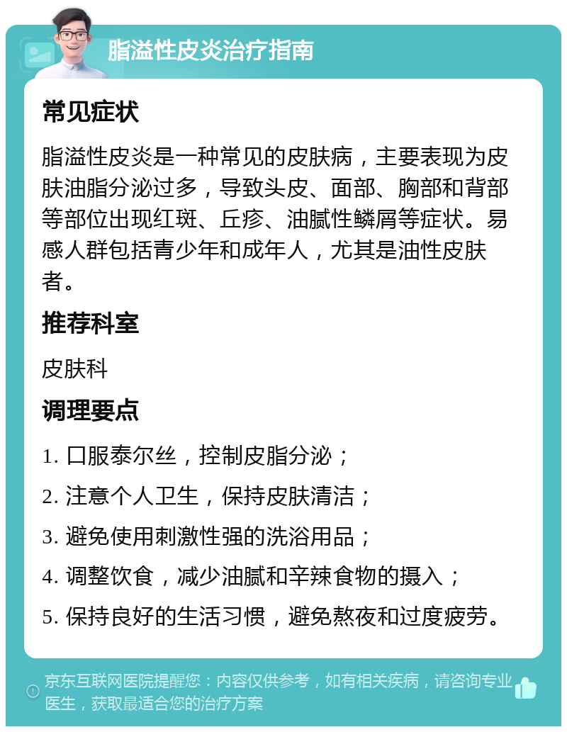 脂溢性皮炎治疗指南 常见症状 脂溢性皮炎是一种常见的皮肤病，主要表现为皮肤油脂分泌过多，导致头皮、面部、胸部和背部等部位出现红斑、丘疹、油腻性鳞屑等症状。易感人群包括青少年和成年人，尤其是油性皮肤者。 推荐科室 皮肤科 调理要点 1. 口服泰尔丝，控制皮脂分泌； 2. 注意个人卫生，保持皮肤清洁； 3. 避免使用刺激性强的洗浴用品； 4. 调整饮食，减少油腻和辛辣食物的摄入； 5. 保持良好的生活习惯，避免熬夜和过度疲劳。