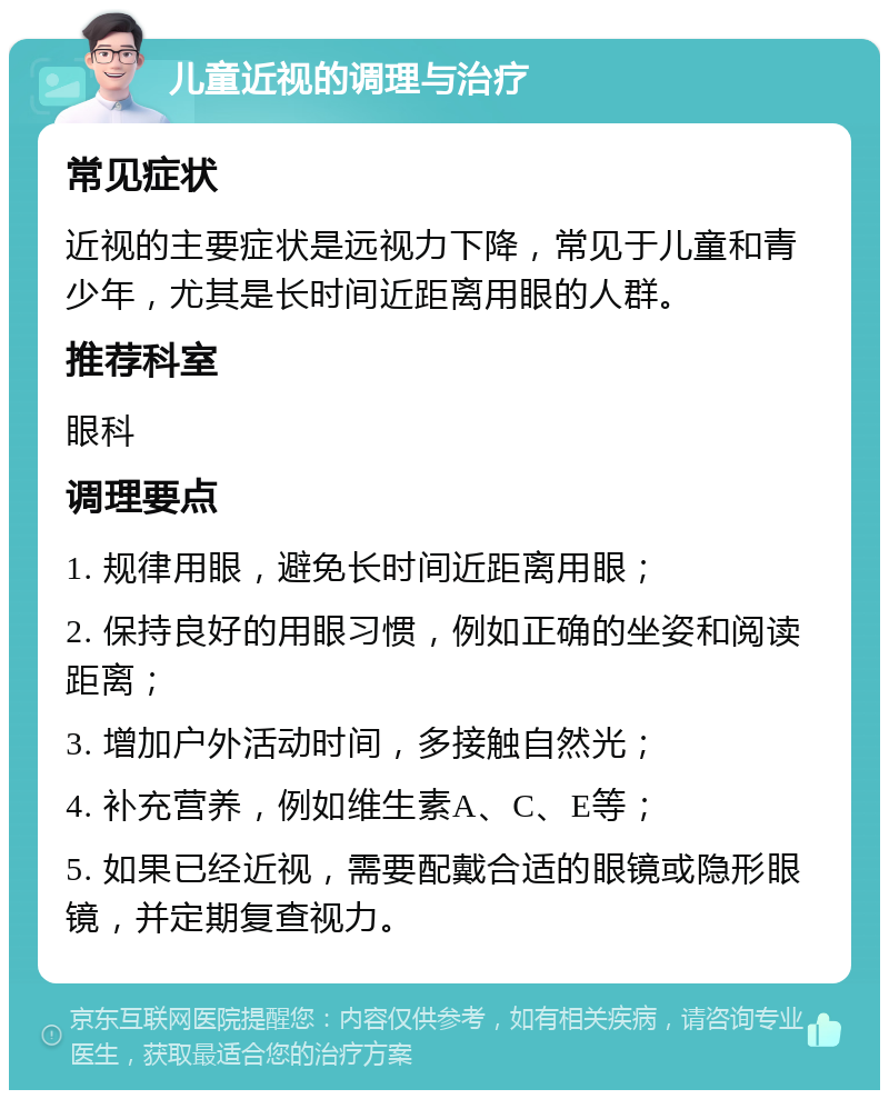 儿童近视的调理与治疗 常见症状 近视的主要症状是远视力下降，常见于儿童和青少年，尤其是长时间近距离用眼的人群。 推荐科室 眼科 调理要点 1. 规律用眼，避免长时间近距离用眼； 2. 保持良好的用眼习惯，例如正确的坐姿和阅读距离； 3. 增加户外活动时间，多接触自然光； 4. 补充营养，例如维生素A、C、E等； 5. 如果已经近视，需要配戴合适的眼镜或隐形眼镜，并定期复查视力。