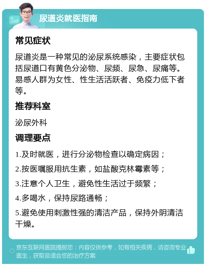 尿道炎就医指南 常见症状 尿道炎是一种常见的泌尿系统感染，主要症状包括尿道口有黄色分泌物、尿频、尿急、尿痛等。易感人群为女性、性生活活跃者、免疫力低下者等。 推荐科室 泌尿外科 调理要点 1.及时就医，进行分泌物检查以确定病因； 2.按医嘱服用抗生素，如盐酸克林霉素等； 3.注意个人卫生，避免性生活过于频繁； 4.多喝水，保持尿路通畅； 5.避免使用刺激性强的清洁产品，保持外阴清洁干燥。