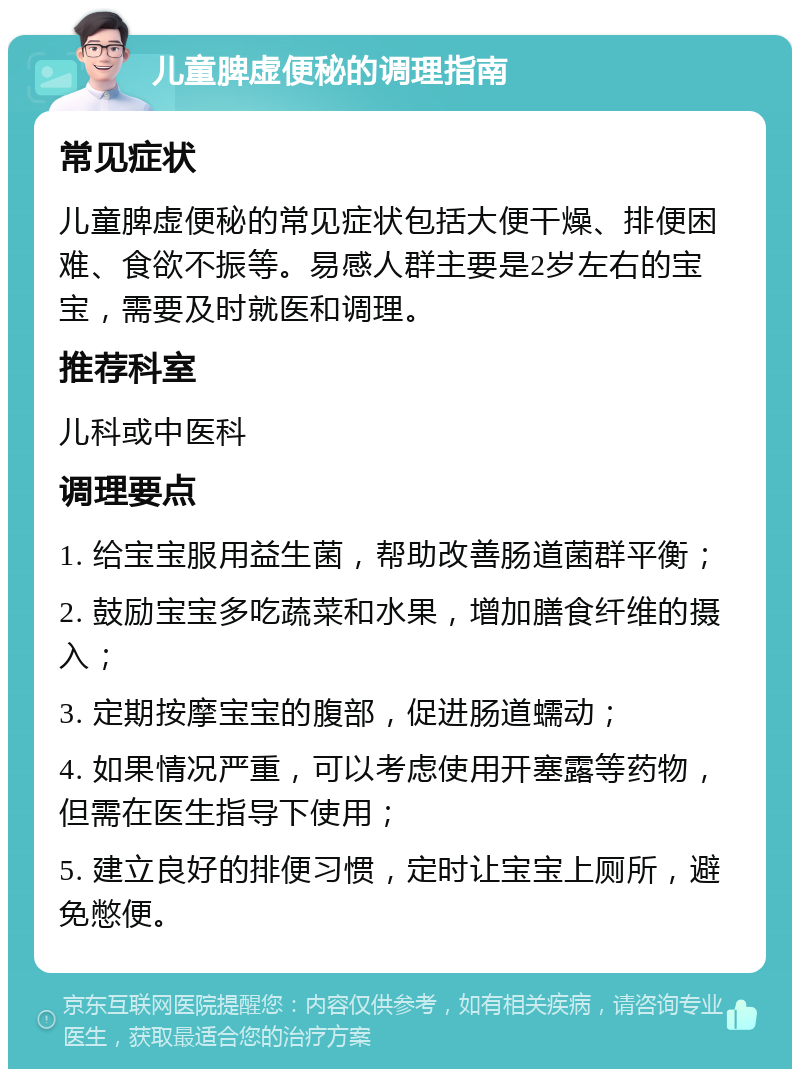 儿童脾虚便秘的调理指南 常见症状 儿童脾虚便秘的常见症状包括大便干燥、排便困难、食欲不振等。易感人群主要是2岁左右的宝宝，需要及时就医和调理。 推荐科室 儿科或中医科 调理要点 1. 给宝宝服用益生菌，帮助改善肠道菌群平衡； 2. 鼓励宝宝多吃蔬菜和水果，增加膳食纤维的摄入； 3. 定期按摩宝宝的腹部，促进肠道蠕动； 4. 如果情况严重，可以考虑使用开塞露等药物，但需在医生指导下使用； 5. 建立良好的排便习惯，定时让宝宝上厕所，避免憋便。