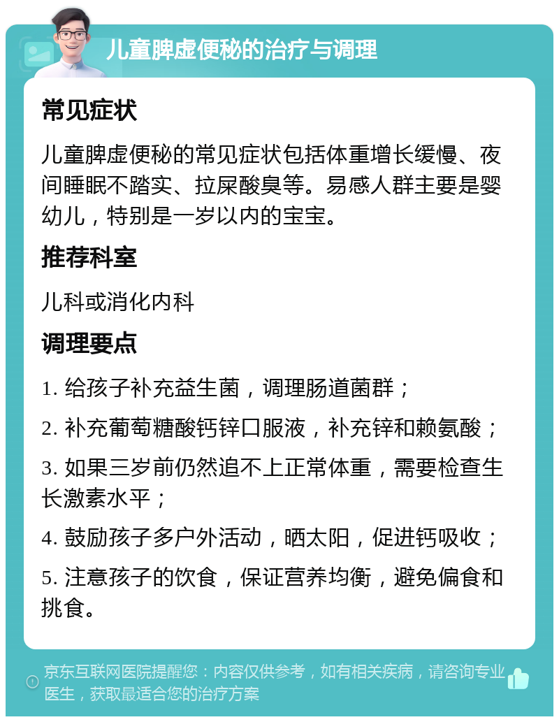 儿童脾虚便秘的治疗与调理 常见症状 儿童脾虚便秘的常见症状包括体重增长缓慢、夜间睡眠不踏实、拉屎酸臭等。易感人群主要是婴幼儿，特别是一岁以内的宝宝。 推荐科室 儿科或消化内科 调理要点 1. 给孩子补充益生菌，调理肠道菌群； 2. 补充葡萄糖酸钙锌口服液，补充锌和赖氨酸； 3. 如果三岁前仍然追不上正常体重，需要检查生长激素水平； 4. 鼓励孩子多户外活动，晒太阳，促进钙吸收； 5. 注意孩子的饮食，保证营养均衡，避免偏食和挑食。