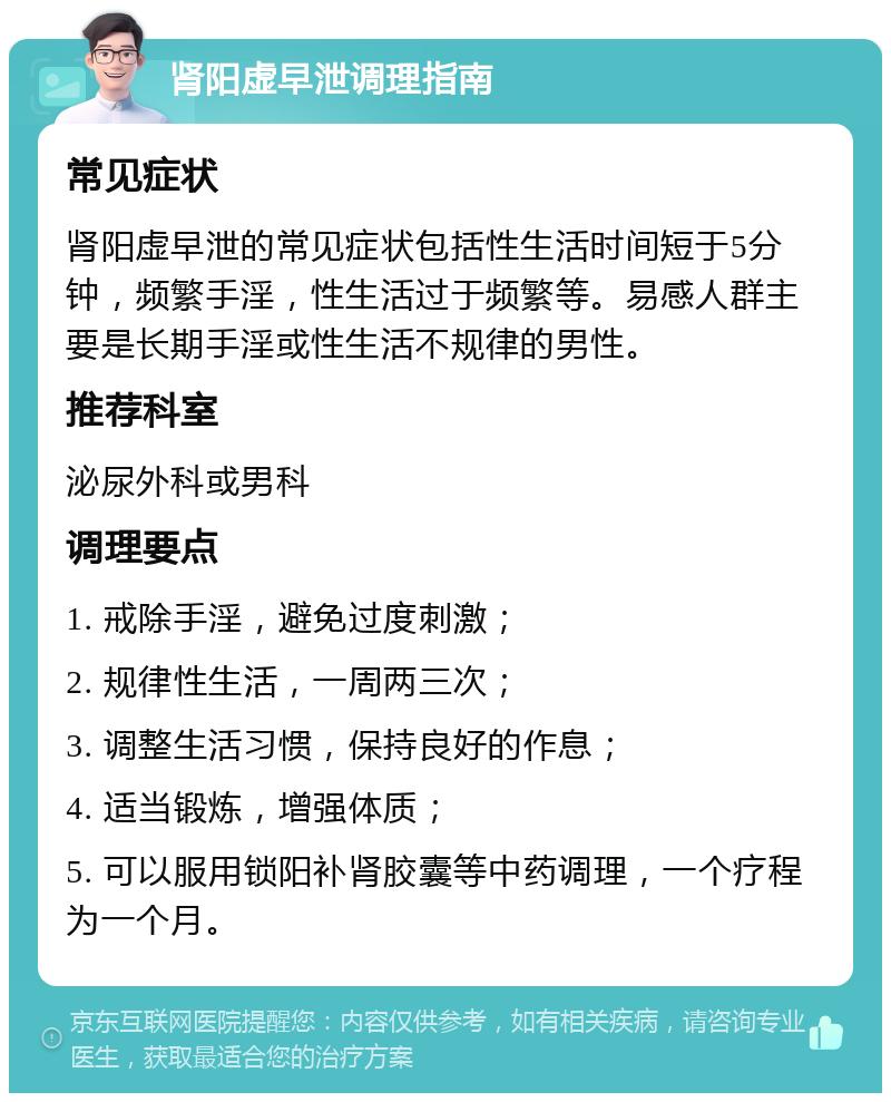 肾阳虚早泄调理指南 常见症状 肾阳虚早泄的常见症状包括性生活时间短于5分钟，频繁手淫，性生活过于频繁等。易感人群主要是长期手淫或性生活不规律的男性。 推荐科室 泌尿外科或男科 调理要点 1. 戒除手淫，避免过度刺激； 2. 规律性生活，一周两三次； 3. 调整生活习惯，保持良好的作息； 4. 适当锻炼，增强体质； 5. 可以服用锁阳补肾胶囊等中药调理，一个疗程为一个月。