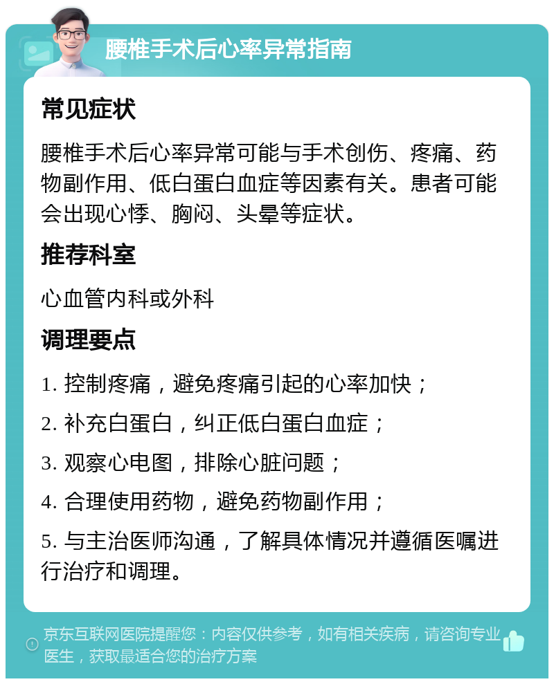 腰椎手术后心率异常指南 常见症状 腰椎手术后心率异常可能与手术创伤、疼痛、药物副作用、低白蛋白血症等因素有关。患者可能会出现心悸、胸闷、头晕等症状。 推荐科室 心血管内科或外科 调理要点 1. 控制疼痛，避免疼痛引起的心率加快； 2. 补充白蛋白，纠正低白蛋白血症； 3. 观察心电图，排除心脏问题； 4. 合理使用药物，避免药物副作用； 5. 与主治医师沟通，了解具体情况并遵循医嘱进行治疗和调理。