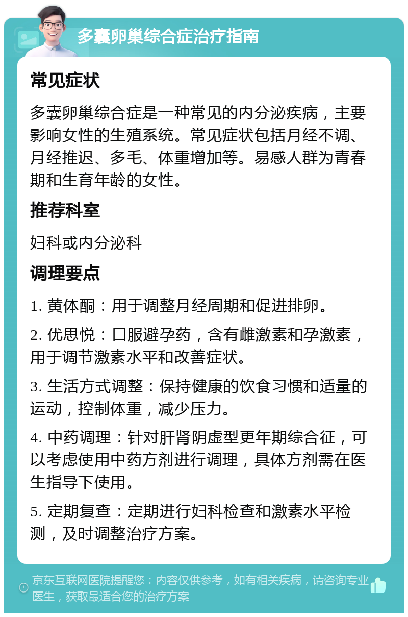 多囊卵巢综合症治疗指南 常见症状 多囊卵巢综合症是一种常见的内分泌疾病，主要影响女性的生殖系统。常见症状包括月经不调、月经推迟、多毛、体重增加等。易感人群为青春期和生育年龄的女性。 推荐科室 妇科或内分泌科 调理要点 1. 黄体酮：用于调整月经周期和促进排卵。 2. 优思悦：口服避孕药，含有雌激素和孕激素，用于调节激素水平和改善症状。 3. 生活方式调整：保持健康的饮食习惯和适量的运动，控制体重，减少压力。 4. 中药调理：针对肝肾阴虚型更年期综合征，可以考虑使用中药方剂进行调理，具体方剂需在医生指导下使用。 5. 定期复查：定期进行妇科检查和激素水平检测，及时调整治疗方案。