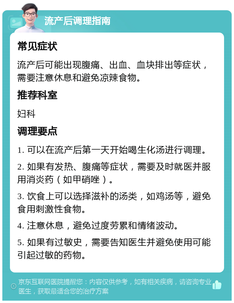 流产后调理指南 常见症状 流产后可能出现腹痛、出血、血块排出等症状，需要注意休息和避免凉辣食物。 推荐科室 妇科 调理要点 1. 可以在流产后第一天开始喝生化汤进行调理。 2. 如果有发热、腹痛等症状，需要及时就医并服用消炎药（如甲硝唑）。 3. 饮食上可以选择滋补的汤类，如鸡汤等，避免食用刺激性食物。 4. 注意休息，避免过度劳累和情绪波动。 5. 如果有过敏史，需要告知医生并避免使用可能引起过敏的药物。