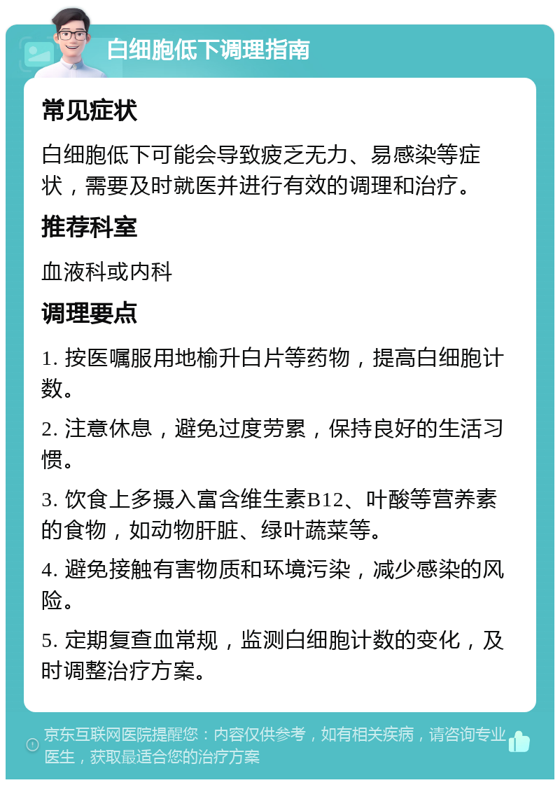 白细胞低下调理指南 常见症状 白细胞低下可能会导致疲乏无力、易感染等症状，需要及时就医并进行有效的调理和治疗。 推荐科室 血液科或内科 调理要点 1. 按医嘱服用地榆升白片等药物，提高白细胞计数。 2. 注意休息，避免过度劳累，保持良好的生活习惯。 3. 饮食上多摄入富含维生素B12、叶酸等营养素的食物，如动物肝脏、绿叶蔬菜等。 4. 避免接触有害物质和环境污染，减少感染的风险。 5. 定期复查血常规，监测白细胞计数的变化，及时调整治疗方案。