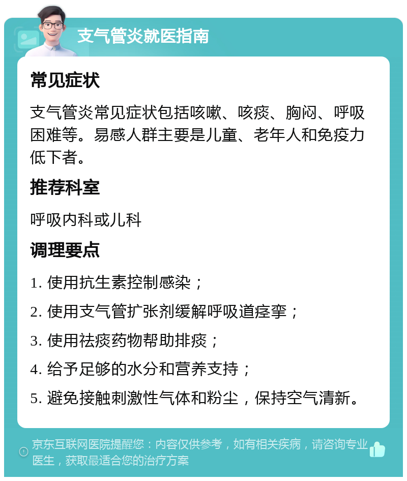 支气管炎就医指南 常见症状 支气管炎常见症状包括咳嗽、咳痰、胸闷、呼吸困难等。易感人群主要是儿童、老年人和免疫力低下者。 推荐科室 呼吸内科或儿科 调理要点 1. 使用抗生素控制感染； 2. 使用支气管扩张剂缓解呼吸道痉挛； 3. 使用祛痰药物帮助排痰； 4. 给予足够的水分和营养支持； 5. 避免接触刺激性气体和粉尘，保持空气清新。