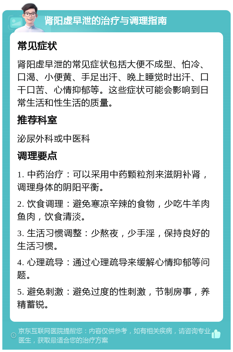 肾阳虚早泄的治疗与调理指南 常见症状 肾阳虚早泄的常见症状包括大便不成型、怕冷、口渴、小便黄、手足出汗、晚上睡觉时出汗、口干口苦、心情抑郁等。这些症状可能会影响到日常生活和性生活的质量。 推荐科室 泌尿外科或中医科 调理要点 1. 中药治疗：可以采用中药颗粒剂来滋阴补肾，调理身体的阴阳平衡。 2. 饮食调理：避免寒凉辛辣的食物，少吃牛羊肉鱼肉，饮食清淡。 3. 生活习惯调整：少熬夜，少手淫，保持良好的生活习惯。 4. 心理疏导：通过心理疏导来缓解心情抑郁等问题。 5. 避免刺激：避免过度的性刺激，节制房事，养精蓄锐。