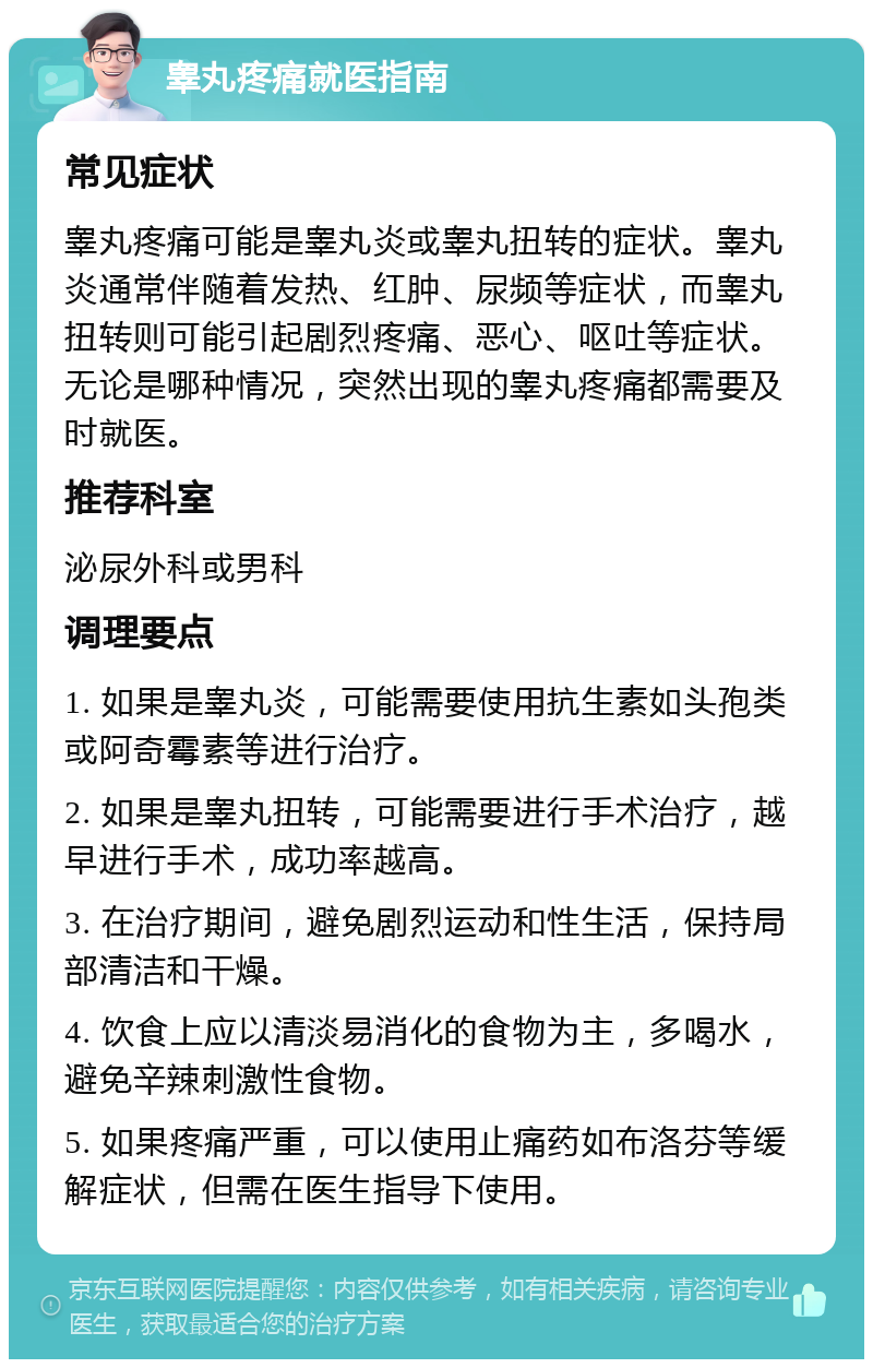 睾丸疼痛就医指南 常见症状 睾丸疼痛可能是睾丸炎或睾丸扭转的症状。睾丸炎通常伴随着发热、红肿、尿频等症状，而睾丸扭转则可能引起剧烈疼痛、恶心、呕吐等症状。无论是哪种情况，突然出现的睾丸疼痛都需要及时就医。 推荐科室 泌尿外科或男科 调理要点 1. 如果是睾丸炎，可能需要使用抗生素如头孢类或阿奇霉素等进行治疗。 2. 如果是睾丸扭转，可能需要进行手术治疗，越早进行手术，成功率越高。 3. 在治疗期间，避免剧烈运动和性生活，保持局部清洁和干燥。 4. 饮食上应以清淡易消化的食物为主，多喝水，避免辛辣刺激性食物。 5. 如果疼痛严重，可以使用止痛药如布洛芬等缓解症状，但需在医生指导下使用。