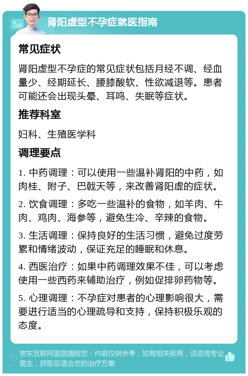 肾阳虚型不孕症就医指南 常见症状 肾阳虚型不孕症的常见症状包括月经不调、经血量少、经期延长、腰膝酸软、性欲减退等。患者可能还会出现头晕、耳鸣、失眠等症状。 推荐科室 妇科、生殖医学科 调理要点 1. 中药调理：可以使用一些温补肾阳的中药，如肉桂、附子、巴戟天等，来改善肾阳虚的症状。 2. 饮食调理：多吃一些温补的食物，如羊肉、牛肉、鸡肉、海参等，避免生冷、辛辣的食物。 3. 生活调理：保持良好的生活习惯，避免过度劳累和情绪波动，保证充足的睡眠和休息。 4. 西医治疗：如果中药调理效果不佳，可以考虑使用一些西药来辅助治疗，例如促排卵药物等。 5. 心理调理：不孕症对患者的心理影响很大，需要进行适当的心理疏导和支持，保持积极乐观的态度。