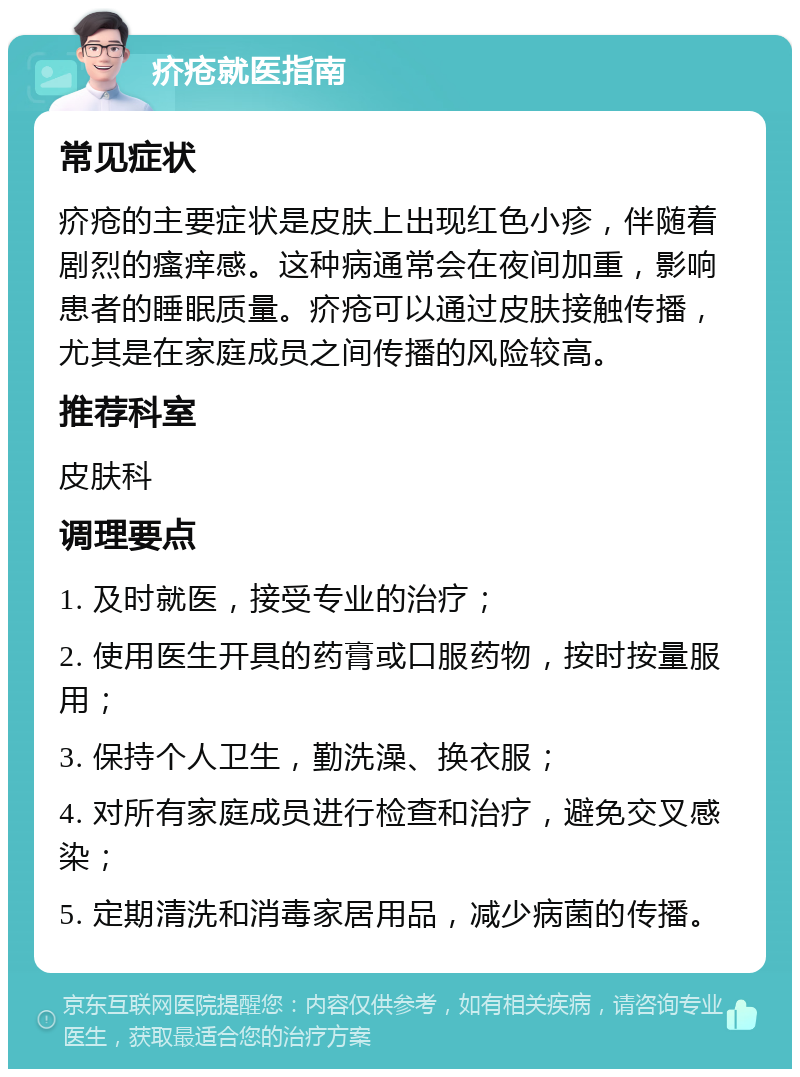 疥疮就医指南 常见症状 疥疮的主要症状是皮肤上出现红色小疹，伴随着剧烈的瘙痒感。这种病通常会在夜间加重，影响患者的睡眠质量。疥疮可以通过皮肤接触传播，尤其是在家庭成员之间传播的风险较高。 推荐科室 皮肤科 调理要点 1. 及时就医，接受专业的治疗； 2. 使用医生开具的药膏或口服药物，按时按量服用； 3. 保持个人卫生，勤洗澡、换衣服； 4. 对所有家庭成员进行检查和治疗，避免交叉感染； 5. 定期清洗和消毒家居用品，减少病菌的传播。