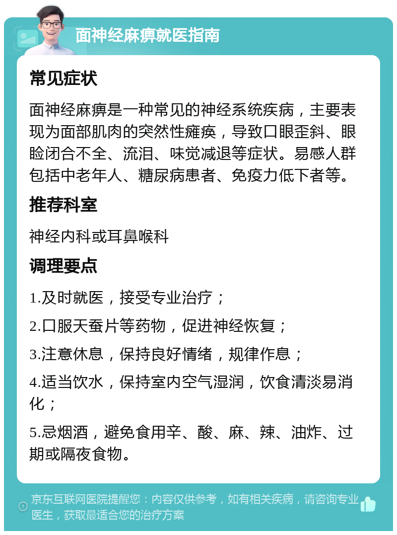 面神经麻痹就医指南 常见症状 面神经麻痹是一种常见的神经系统疾病，主要表现为面部肌肉的突然性瘫痪，导致口眼歪斜、眼睑闭合不全、流泪、味觉减退等症状。易感人群包括中老年人、糖尿病患者、免疫力低下者等。 推荐科室 神经内科或耳鼻喉科 调理要点 1.及时就医，接受专业治疗； 2.口服天蚕片等药物，促进神经恢复； 3.注意休息，保持良好情绪，规律作息； 4.适当饮水，保持室内空气湿润，饮食清淡易消化； 5.忌烟酒，避免食用辛、酸、麻、辣、油炸、过期或隔夜食物。