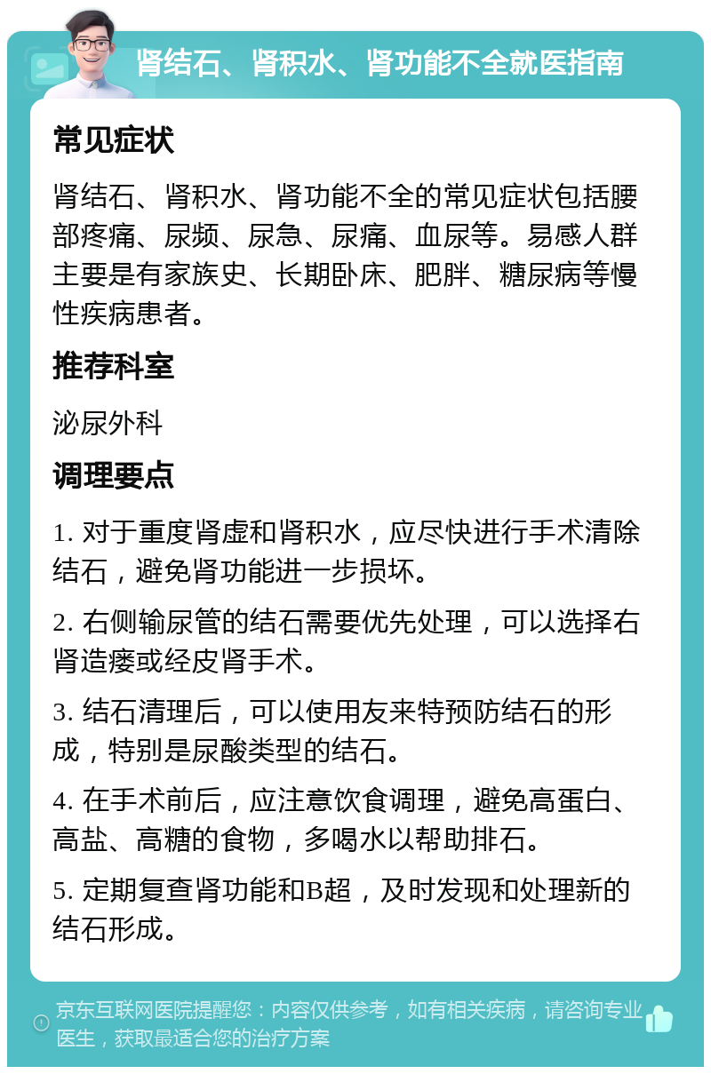 肾结石、肾积水、肾功能不全就医指南 常见症状 肾结石、肾积水、肾功能不全的常见症状包括腰部疼痛、尿频、尿急、尿痛、血尿等。易感人群主要是有家族史、长期卧床、肥胖、糖尿病等慢性疾病患者。 推荐科室 泌尿外科 调理要点 1. 对于重度肾虚和肾积水，应尽快进行手术清除结石，避免肾功能进一步损坏。 2. 右侧输尿管的结石需要优先处理，可以选择右肾造瘘或经皮肾手术。 3. 结石清理后，可以使用友来特预防结石的形成，特别是尿酸类型的结石。 4. 在手术前后，应注意饮食调理，避免高蛋白、高盐、高糖的食物，多喝水以帮助排石。 5. 定期复查肾功能和B超，及时发现和处理新的结石形成。