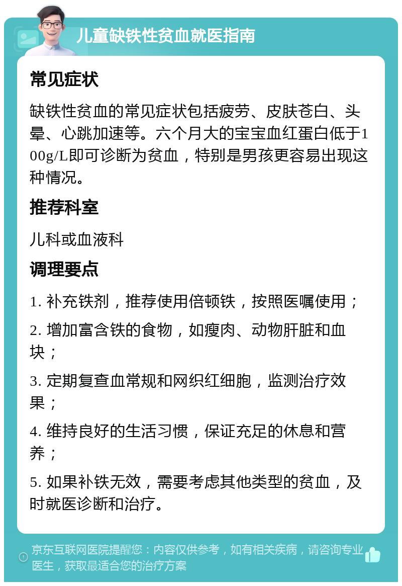 儿童缺铁性贫血就医指南 常见症状 缺铁性贫血的常见症状包括疲劳、皮肤苍白、头晕、心跳加速等。六个月大的宝宝血红蛋白低于100g/L即可诊断为贫血，特别是男孩更容易出现这种情况。 推荐科室 儿科或血液科 调理要点 1. 补充铁剂，推荐使用倍顿铁，按照医嘱使用； 2. 增加富含铁的食物，如瘦肉、动物肝脏和血块； 3. 定期复查血常规和网织红细胞，监测治疗效果； 4. 维持良好的生活习惯，保证充足的休息和营养； 5. 如果补铁无效，需要考虑其他类型的贫血，及时就医诊断和治疗。