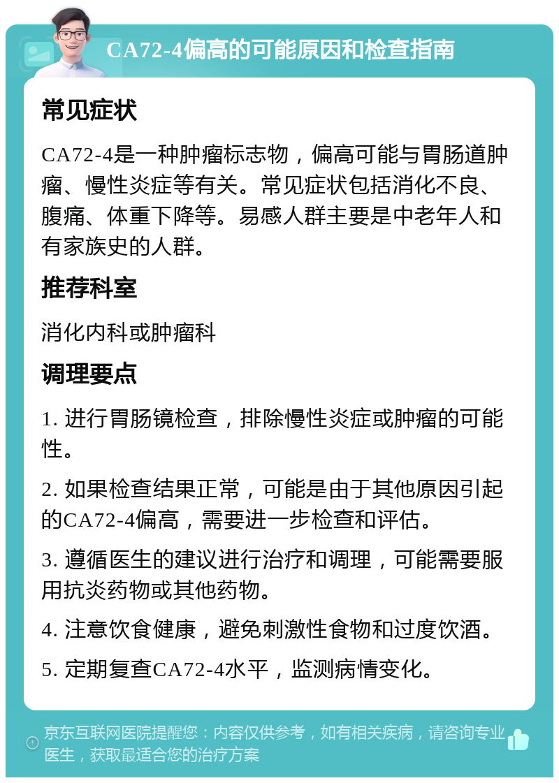 CA72-4偏高的可能原因和检查指南 常见症状 CA72-4是一种肿瘤标志物，偏高可能与胃肠道肿瘤、慢性炎症等有关。常见症状包括消化不良、腹痛、体重下降等。易感人群主要是中老年人和有家族史的人群。 推荐科室 消化内科或肿瘤科 调理要点 1. 进行胃肠镜检查，排除慢性炎症或肿瘤的可能性。 2. 如果检查结果正常，可能是由于其他原因引起的CA72-4偏高，需要进一步检查和评估。 3. 遵循医生的建议进行治疗和调理，可能需要服用抗炎药物或其他药物。 4. 注意饮食健康，避免刺激性食物和过度饮酒。 5. 定期复查CA72-4水平，监测病情变化。