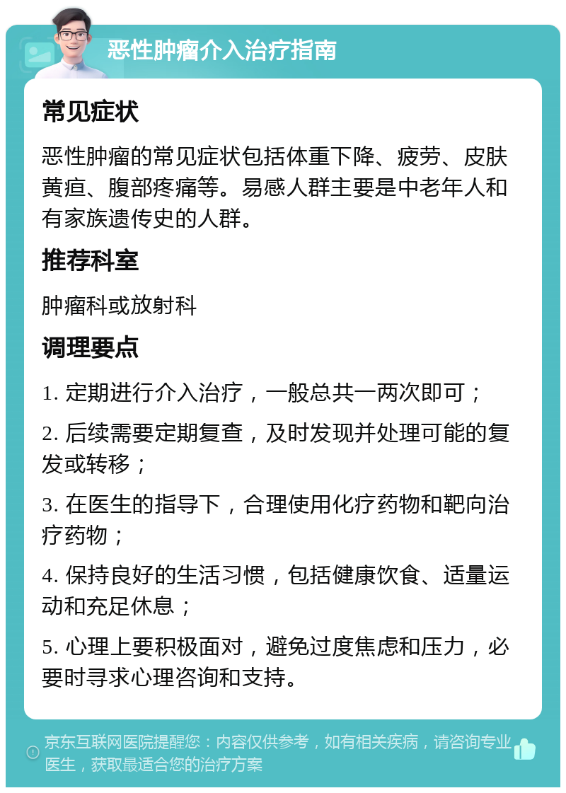 恶性肿瘤介入治疗指南 常见症状 恶性肿瘤的常见症状包括体重下降、疲劳、皮肤黄疸、腹部疼痛等。易感人群主要是中老年人和有家族遗传史的人群。 推荐科室 肿瘤科或放射科 调理要点 1. 定期进行介入治疗，一般总共一两次即可； 2. 后续需要定期复查，及时发现并处理可能的复发或转移； 3. 在医生的指导下，合理使用化疗药物和靶向治疗药物； 4. 保持良好的生活习惯，包括健康饮食、适量运动和充足休息； 5. 心理上要积极面对，避免过度焦虑和压力，必要时寻求心理咨询和支持。