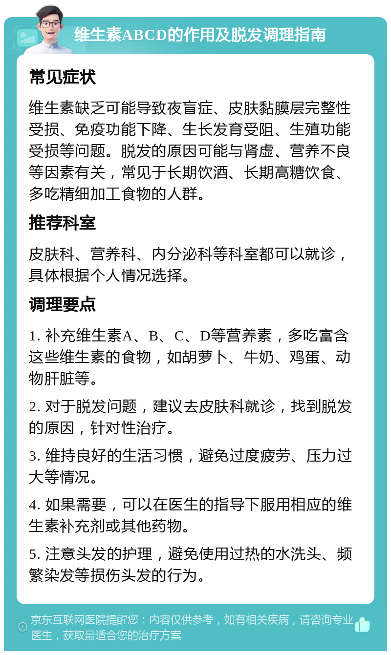 维生素ABCD的作用及脱发调理指南 常见症状 维生素缺乏可能导致夜盲症、皮肤黏膜层完整性受损、免疫功能下降、生长发育受阻、生殖功能受损等问题。脱发的原因可能与肾虚、营养不良等因素有关，常见于长期饮酒、长期高糖饮食、多吃精细加工食物的人群。 推荐科室 皮肤科、营养科、内分泌科等科室都可以就诊，具体根据个人情况选择。 调理要点 1. 补充维生素A、B、C、D等营养素，多吃富含这些维生素的食物，如胡萝卜、牛奶、鸡蛋、动物肝脏等。 2. 对于脱发问题，建议去皮肤科就诊，找到脱发的原因，针对性治疗。 3. 维持良好的生活习惯，避免过度疲劳、压力过大等情况。 4. 如果需要，可以在医生的指导下服用相应的维生素补充剂或其他药物。 5. 注意头发的护理，避免使用过热的水洗头、频繁染发等损伤头发的行为。