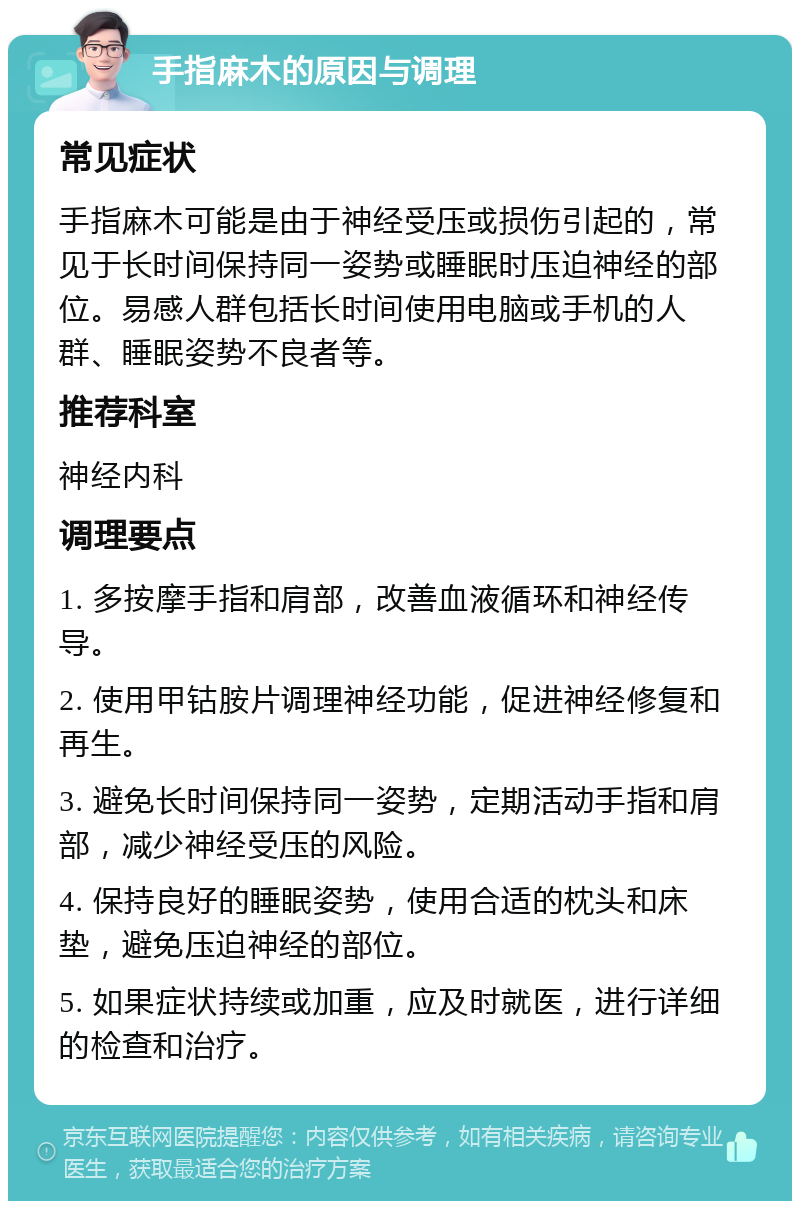 手指麻木的原因与调理 常见症状 手指麻木可能是由于神经受压或损伤引起的，常见于长时间保持同一姿势或睡眠时压迫神经的部位。易感人群包括长时间使用电脑或手机的人群、睡眠姿势不良者等。 推荐科室 神经内科 调理要点 1. 多按摩手指和肩部，改善血液循环和神经传导。 2. 使用甲钴胺片调理神经功能，促进神经修复和再生。 3. 避免长时间保持同一姿势，定期活动手指和肩部，减少神经受压的风险。 4. 保持良好的睡眠姿势，使用合适的枕头和床垫，避免压迫神经的部位。 5. 如果症状持续或加重，应及时就医，进行详细的检查和治疗。