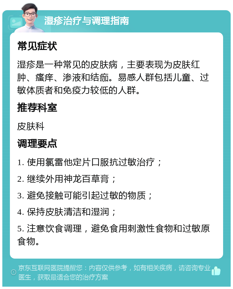 湿疹治疗与调理指南 常见症状 湿疹是一种常见的皮肤病，主要表现为皮肤红肿、瘙痒、渗液和结痂。易感人群包括儿童、过敏体质者和免疫力较低的人群。 推荐科室 皮肤科 调理要点 1. 使用氯雷他定片口服抗过敏治疗； 2. 继续外用神龙百草膏； 3. 避免接触可能引起过敏的物质； 4. 保持皮肤清洁和湿润； 5. 注意饮食调理，避免食用刺激性食物和过敏原食物。