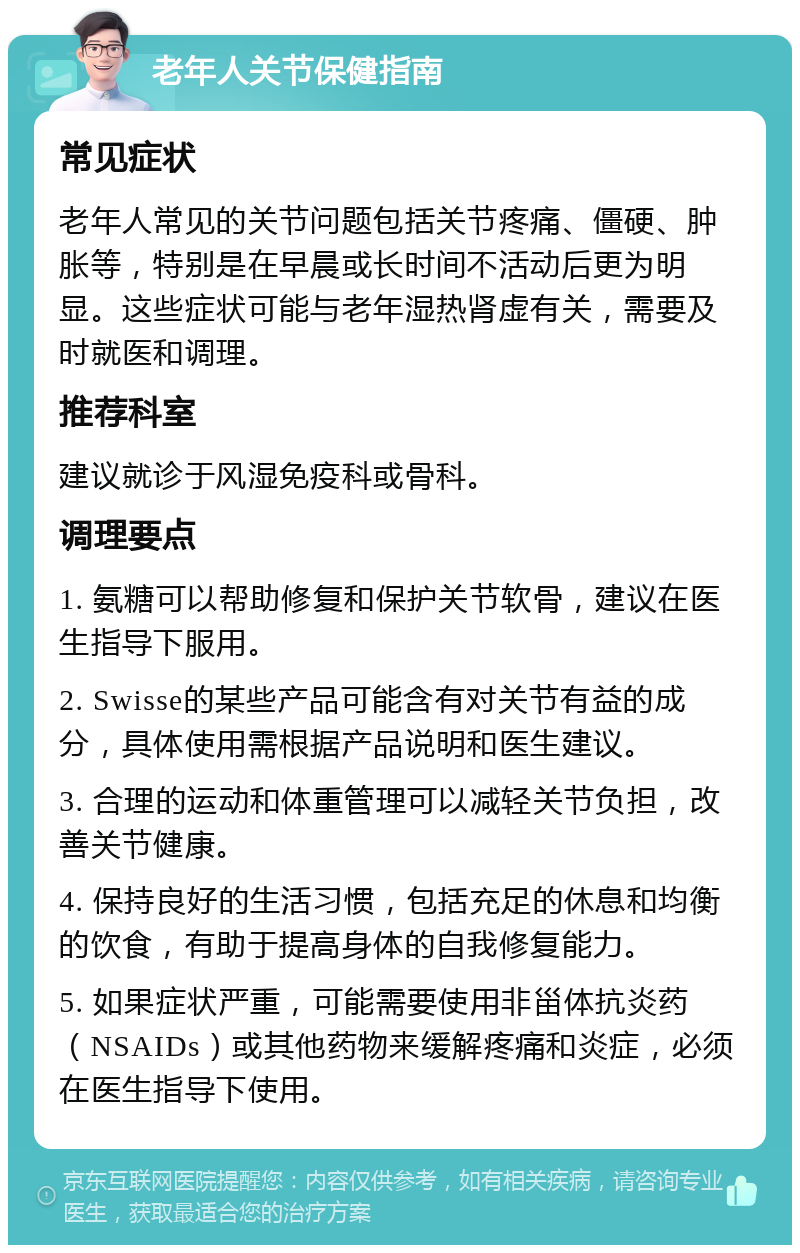 老年人关节保健指南 常见症状 老年人常见的关节问题包括关节疼痛、僵硬、肿胀等，特别是在早晨或长时间不活动后更为明显。这些症状可能与老年湿热肾虚有关，需要及时就医和调理。 推荐科室 建议就诊于风湿免疫科或骨科。 调理要点 1. 氨糖可以帮助修复和保护关节软骨，建议在医生指导下服用。 2. Swisse的某些产品可能含有对关节有益的成分，具体使用需根据产品说明和医生建议。 3. 合理的运动和体重管理可以减轻关节负担，改善关节健康。 4. 保持良好的生活习惯，包括充足的休息和均衡的饮食，有助于提高身体的自我修复能力。 5. 如果症状严重，可能需要使用非甾体抗炎药（NSAIDs）或其他药物来缓解疼痛和炎症，必须在医生指导下使用。