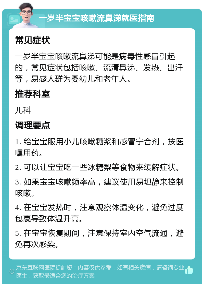 一岁半宝宝咳嗽流鼻涕就医指南 常见症状 一岁半宝宝咳嗽流鼻涕可能是病毒性感冒引起的，常见症状包括咳嗽、流清鼻涕、发热、出汗等，易感人群为婴幼儿和老年人。 推荐科室 儿科 调理要点 1. 给宝宝服用小儿咳嗽糖浆和感冒宁合剂，按医嘱用药。 2. 可以让宝宝吃一些冰糖梨等食物来缓解症状。 3. 如果宝宝咳嗽频率高，建议使用易坦静来控制咳嗽。 4. 在宝宝发热时，注意观察体温变化，避免过度包裹导致体温升高。 5. 在宝宝恢复期间，注意保持室内空气流通，避免再次感染。