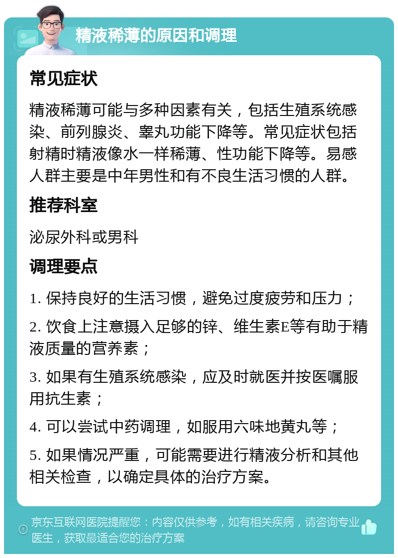 精液稀薄的原因和调理 常见症状 精液稀薄可能与多种因素有关，包括生殖系统感染、前列腺炎、睾丸功能下降等。常见症状包括射精时精液像水一样稀薄、性功能下降等。易感人群主要是中年男性和有不良生活习惯的人群。 推荐科室 泌尿外科或男科 调理要点 1. 保持良好的生活习惯，避免过度疲劳和压力； 2. 饮食上注意摄入足够的锌、维生素E等有助于精液质量的营养素； 3. 如果有生殖系统感染，应及时就医并按医嘱服用抗生素； 4. 可以尝试中药调理，如服用六味地黄丸等； 5. 如果情况严重，可能需要进行精液分析和其他相关检查，以确定具体的治疗方案。