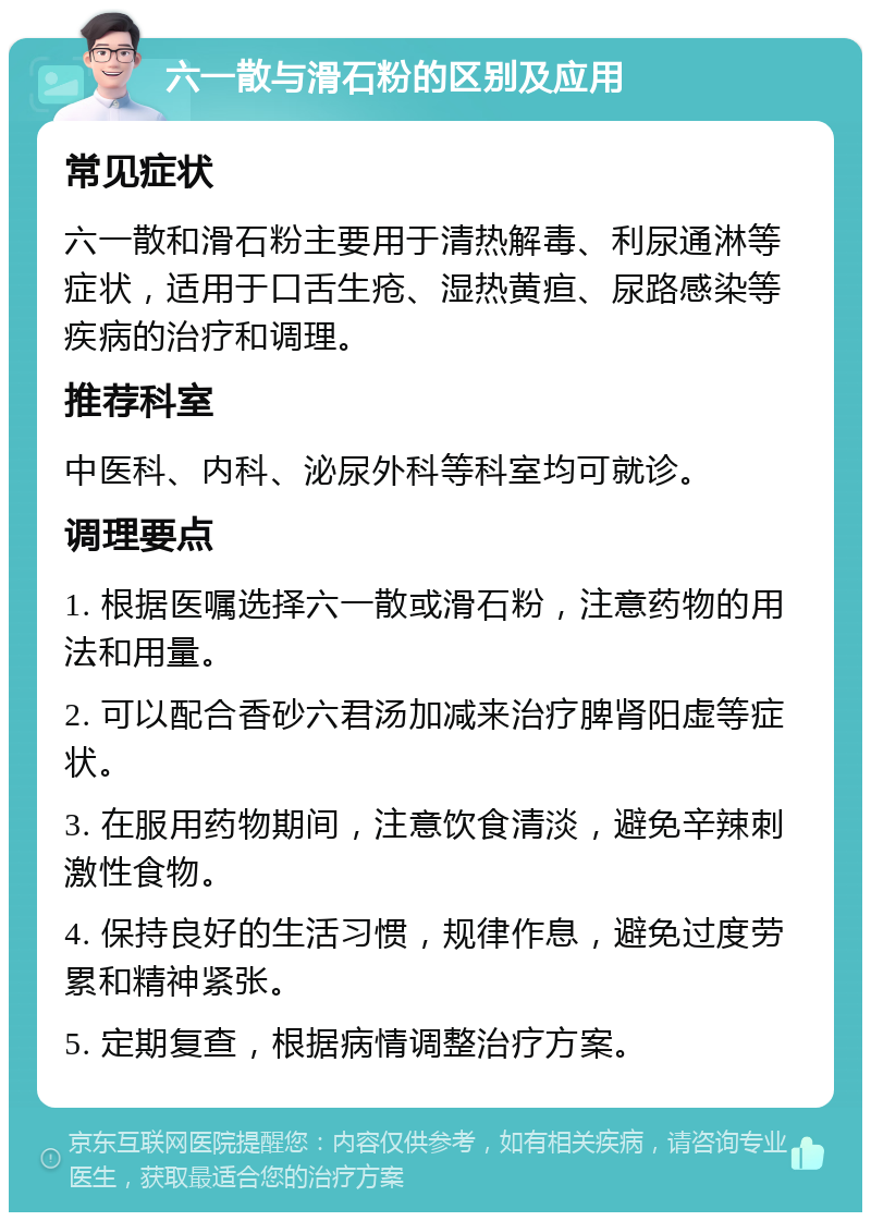 六一散与滑石粉的区别及应用 常见症状 六一散和滑石粉主要用于清热解毒、利尿通淋等症状，适用于口舌生疮、湿热黄疸、尿路感染等疾病的治疗和调理。 推荐科室 中医科、内科、泌尿外科等科室均可就诊。 调理要点 1. 根据医嘱选择六一散或滑石粉，注意药物的用法和用量。 2. 可以配合香砂六君汤加减来治疗脾肾阳虚等症状。 3. 在服用药物期间，注意饮食清淡，避免辛辣刺激性食物。 4. 保持良好的生活习惯，规律作息，避免过度劳累和精神紧张。 5. 定期复查，根据病情调整治疗方案。