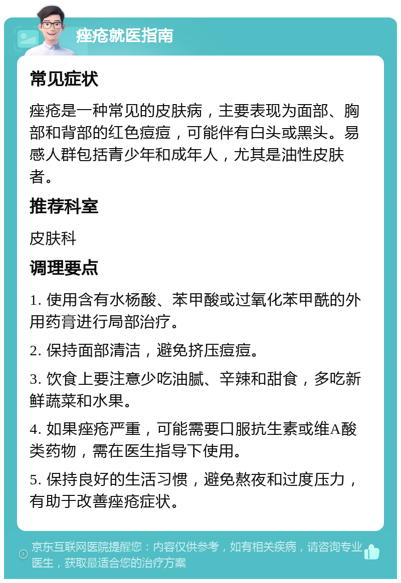 痤疮就医指南 常见症状 痤疮是一种常见的皮肤病，主要表现为面部、胸部和背部的红色痘痘，可能伴有白头或黑头。易感人群包括青少年和成年人，尤其是油性皮肤者。 推荐科室 皮肤科 调理要点 1. 使用含有水杨酸、苯甲酸或过氧化苯甲酰的外用药膏进行局部治疗。 2. 保持面部清洁，避免挤压痘痘。 3. 饮食上要注意少吃油腻、辛辣和甜食，多吃新鲜蔬菜和水果。 4. 如果痤疮严重，可能需要口服抗生素或维A酸类药物，需在医生指导下使用。 5. 保持良好的生活习惯，避免熬夜和过度压力，有助于改善痤疮症状。