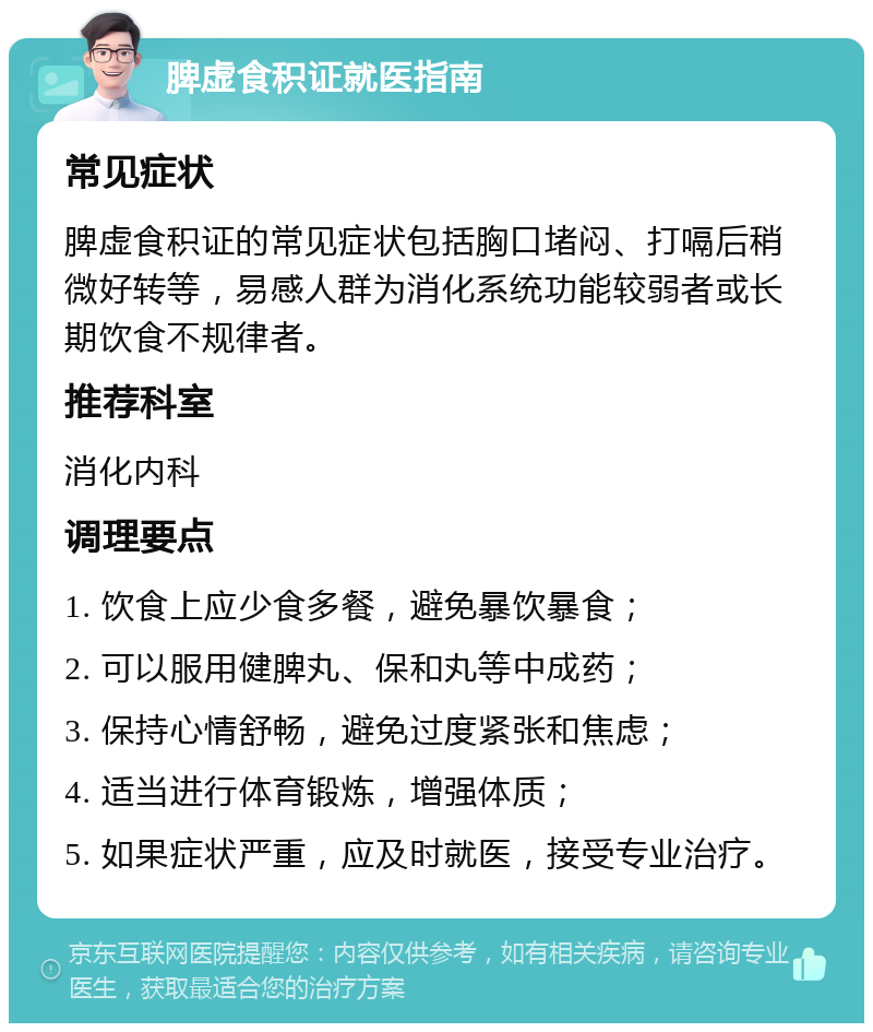 脾虚食积证就医指南 常见症状 脾虚食积证的常见症状包括胸口堵闷、打嗝后稍微好转等，易感人群为消化系统功能较弱者或长期饮食不规律者。 推荐科室 消化内科 调理要点 1. 饮食上应少食多餐，避免暴饮暴食； 2. 可以服用健脾丸、保和丸等中成药； 3. 保持心情舒畅，避免过度紧张和焦虑； 4. 适当进行体育锻炼，增强体质； 5. 如果症状严重，应及时就医，接受专业治疗。