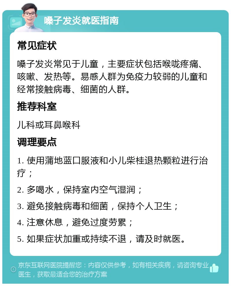 嗓子发炎就医指南 常见症状 嗓子发炎常见于儿童，主要症状包括喉咙疼痛、咳嗽、发热等。易感人群为免疫力较弱的儿童和经常接触病毒、细菌的人群。 推荐科室 儿科或耳鼻喉科 调理要点 1. 使用蒲地蓝口服液和小儿柴桂退热颗粒进行治疗； 2. 多喝水，保持室内空气湿润； 3. 避免接触病毒和细菌，保持个人卫生； 4. 注意休息，避免过度劳累； 5. 如果症状加重或持续不退，请及时就医。